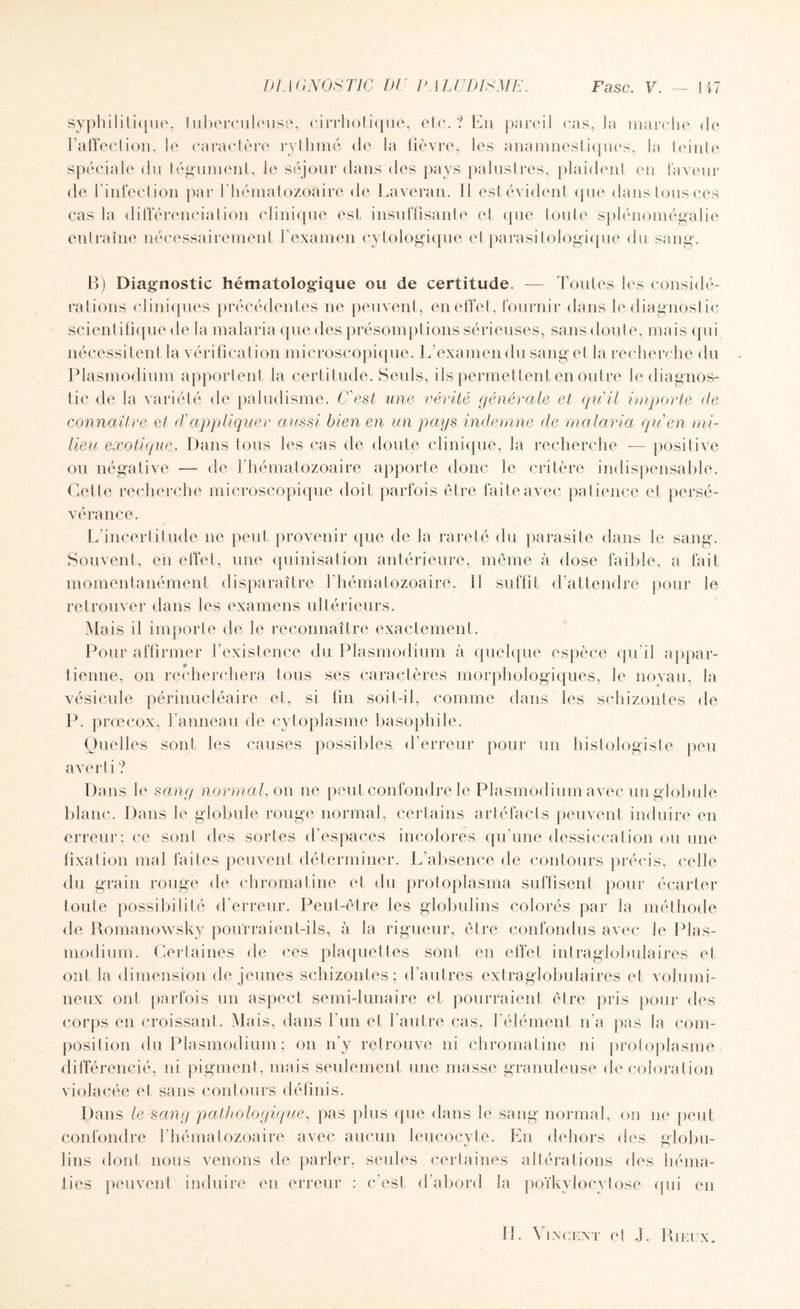 syphilitique, tuberculeuse, cirrhotique, etc.? En pareil cas, la marche de l’affection, le caractère rythmé de la fièvre, les anamnestiques, la teinte spéciale du tégument, le séjour dans des pays palustres, plaident en laveur de l’infection par 1 hématozoaire de Laveran. Il est évident que dans tous ces cas la différenciation clinique est insuffisante et que toute splénomégalie entraîne nécessairement l’examen cytologique etparasitologique du sang. B) Diagnostic hématologique ou de certitude. — Toutes les considé¬ rations cliniques précédentes ne peuvent, en effet, fournir dans le diagnostic scientifique de la malaria que des présomplions sérieuses, sans doute, mais qui nécessitent la vérification microscopique. L'examen du sang et la recherche du Plasmodium apportent la certitude. Seuls, ils permettent en outre le diagnos¬ tic de la variété de paludisme. C'est une vérité générale et qu'il importe de connaître et déappliquer aussi bien en un pays indemne de malaria qu en mi¬ lieu exotique. Dans tous les cas de doute clinique, la recherche — positive ou négative — de l’hématozoaire apporte donc le critère indispensable. Cette recherche microscopique doit parfois être fai te avec patience et persé¬ vérance. L'incertitude ne peut provenir que de la rareté du parasite dans le sang. Souvent, en effet, une quinisation antérieure, même à dose faible, a fait momentanément disparaître l’hématozoaire. Il suffit d’attendre pour le retrouver dans les examens ultérieurs. Mais il importe de le reconnaître exactement. Pour affirmer l'existence du Plasmodium à quelque espèce qu’il appar¬ tienne, on recherchera tous ses caractères morphologiques, le noyau, la vésicule périnucléaire et, si fin soit-il, comme dans les schizontes de P. prœcox, l'anneau de cytoplasme basophile. Quelles sont les causes possibles d’erreur pour un histologiste peu averti ? Dans le sang normal, on ne peut confondre le Plasmodium avec un globule blanc. Dans le globule rouge normal, certains artéfacts peuvent induire en erreur; ce sont des sortes d'espaces incolores qu'une dessiccation ou une fixation mal faites peuvent déterminer. L’absence de contours précis, celle du grain rouge de chromatine et du protoplasma suffisent pour écarter toute possibilité d'erreur. Peut-être les globulins colorés par la méthode de Romanowsky pourraient-ils, à la rigueur, être confondus avec le Plas¬ modium. Certaines de ces plaquettes sont en effet intraglobulaires et ont la dimension de jeunes schizontes; d’autres extraglobulaires et volumi¬ neux ont parfois un aspect semi-lunaire et pourraient être pris pour des corps en croissant. Mais, dans l’un et l’autre cas, l’élément n'a pas la com¬ position du Plasmodium ; on n'y retrouve ni chromatine ni protoplasme différencié, ni pigment, mais seulement une masse granuleuse décoloration violacée et sans contours définis. Dans le sang pathologique, pas plus que dans le sang normal, on ne peut confondre l’hématozoaire avec aucun leucocyte. En dehors des edobu- lins dont nous venons de parler, seules certaines altérations des héma¬ ties peuvent induire en erreur : c’est d’abord la poïkylocytose qui en