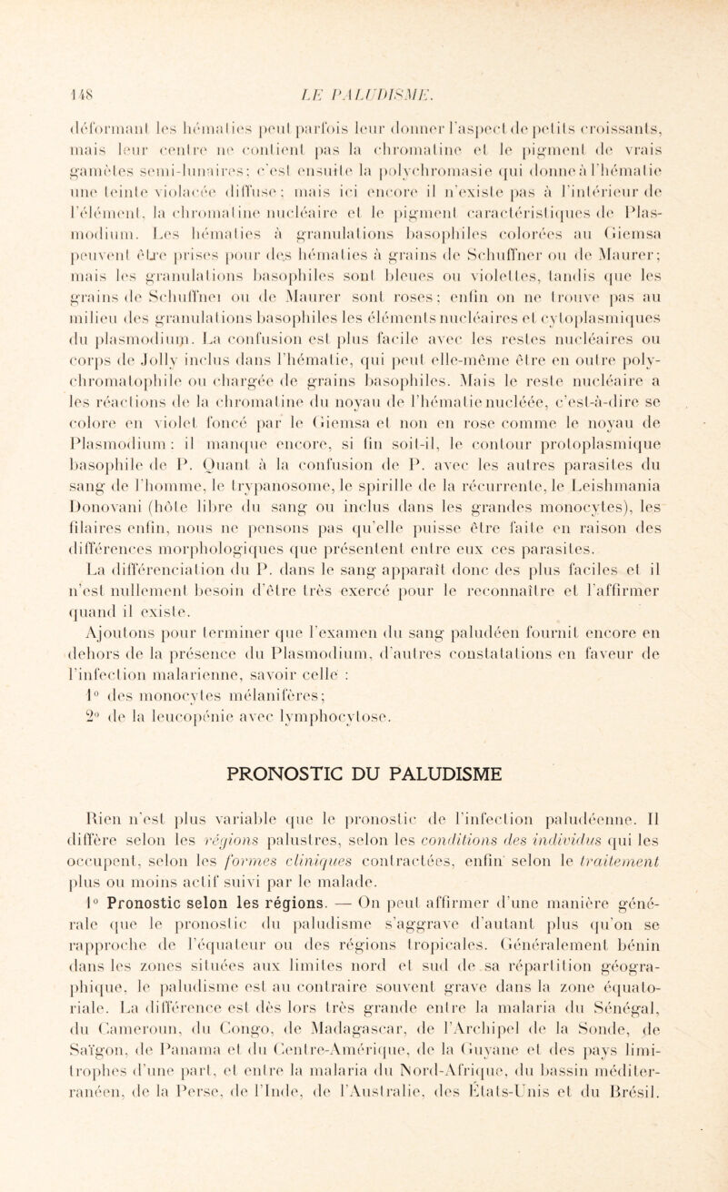 déformant les hématies peut parfois leur donner l’aspect de petits croissants, mais leur centre ne contient pas la chromatine et le pigment de vrais gamètes semi-lunaires; ces! ensuite la polychromasie qui donne à l’hématie une teinte violacée diffuse; mais ici encore il n’existe pas à l’intérieur de l’élément, la chromai ine nucléaire et le pigment caractéristiques de Plas¬ modium. Les hématies à granulations basophiles colorées au Giemsa peuvent être prises pour de.s hématies à grains de SchufTner ou de Maurer; mais les granulations basophiles son! bleues ou violettes, tandis que les grains de Schuflnei ou de Maurer sont roses; enfin on ne trouve pas au milieu des granulations basophiles les éléments nucléaires et cytoplasmiques du plasmodium. La confusion est plus facile avec les restes nucléaires ou corps de Joli y inclus dans l’hématie, qui peut elle-même être en outre poly- chromatophile ou chargée de grains basophiles. Mais le reste nucléaire a les réactions de la chromatine du noyau de l’hématienucléée, c’est-à-dire se colore en violet foncé par le Giemsa el non en rose comme le noyau de Plasmodium : il manque encore, si fin soil-il, le contour protoplasmique basophile de P. Quant à la confusion de P. avec les autres parasites du sang de l'homme, le trypanosome, le spirille de la récurrente, le Leishmania Donovani (hôte libre du sang ou inclus dans les grandes monocytes), les blaires enfin, nous ne pensons pas qu’elle puisse être faite en raison des différences morphologiques que présentent entre eux ces parasites. La différenciation du P. dans le sang apparaît donc des plus faciles et il n’est nullement besoin d’être très exercé pour le reconnaître et l’affirmer quand il existe. Ajoutons pour terminer que l’examen du sang paludéen fournit encore en dehors de la présence du Plasmodium, d’autres constatations en faveur de l’infection malarienne, savoir celle : 1° des monocytes mélanifères; 2° de la leucopénie avec lymphocytose. PRONOSTIC DU PALUDISME Rien n'est plus variable que le pronostic de l’infection paludéenne. Il diffère selon les régions palustres, selon les conditions des individus qui les occupent, selon les formes cliniques contractées, enfin selon le traitement plus ou moins actif suivi par le malade. 1° Pronostic selon les régions. — On peut affirmer d'une manière géné¬ rale que le pronostic du paludisme s’aggrave d’autant plus qu’on se rapproche de l’équateur ou des régions tropicales. Généralement bénin dans les zones situées aux limites nord el sud de .sa répartition géogra¬ phique, le paludisme est au contraire souvent grave dans la zone équato¬ riale. La différence est dès lors très grande entre la malaria du Sénégal, du Cameroun, du Congo, de Madagascar, de l’Archipel de la Sonde, de Saïgon, de Panama et du Centre-Amérique, de la Guyane et des pays limi¬ trophes d’une part, et entre la malaria du Nord-Afrique, du bassin méditer¬ ranéen, de la Perse, de l'Inde, de l’Australie, des États-Unis et du Brésil.