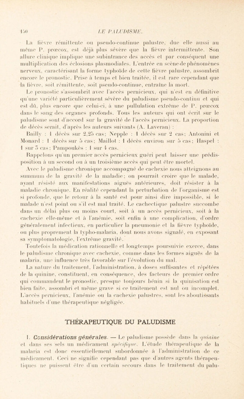 La fièvre rémittente ou pseudo-continue palustre; due elle aussi au même P. prœcox, esl déjà plus sévère que la fièvre intermittente. Son allure clinique implique une subintrance des accès et par conséquent une multiplication dus éclosions plasmodiales. L’entrée en scène de phénomènes nerveux, caractérisant la forme typhoïde de cet le fièvre palustre, assombrit encore le pronostic. Prise à temps et bien traitée, il est rare cependant que la fièvre, soit rémittente, soit pseudo-continue, entraîne la mort. Le pronostic s’assombrit avec l’accès pernicieux, qui n’est en définitive qu'une variété particulièrement sévère du paludisme pseudo-continu et qui esl dû, plus encore que celui-ci, à une pullulation extrême de P. prœcox dans le sang des organes profonds. Tous les auteurs qui ont écrit sur le paludisme sont d'accord sur la gravité de l’accès pernicieux. La proportion de décès serait, d’après les auteurs suivants (A. Laveran) : Bailly : l décès sur -2,25 cas; Nepple : 1 décès sur 2 cas; Anlonini et Monard : I décès sur 5 cas; Maillot : 1 décès environ sur 5 cas; Haspel : 1 sur 5 cas; Pampoukès : 1 sur 4 cas. Rappelons qu’un premier accès pernicieux guéri peut laisser une prédis¬ position à un second ou à un troisième accès qui peut être mortel. Avec le paludisme chronique accompagné de cachexie nous atteignons au summum de la gravité de la maladie; on pourrait croire que le malade, ayant résisté aux manifestations aiguës antérieures, doit résister à la maladie chronique. En réalité cependant la perturbation de l’organisme est si profonde, que le retour à la santé esl pour ainsi dire impossible, si le malade n’est point ou s'il est mal traité. Le cachectique palustre succombe dans un délai plus ou moins court, soit à un accès pernicieux, soit à la cachexie elle-même et à l’anémie, soit enfin à une complication, d’ordre généralement infectieux, en particulier la pneumonie et la fièvre typhoïde, ou plus proprement la typho-malaria, dont nous avons signalé, en exposant sa symptomatologie, L extrême gravité.. Toutefois la médication rationnelle et longtemps poursuivie exerce, dans le paludisme chronique avec cachexie, comme dans les formes aiguës de la malaria, une influence très favorable sur l’évolution du mal. La nature du traitement, l’administration, à doses suffisantes et répétées de la quinine, constituent, en conséquence, des facteurs de premier ordre qui commandent le pronostic, presque toujours bénin si la quinisation est bien faite, assombri et même grave si ce traitement esl nul ou incomplet. L’accès pernicieux, l’anémie ou la cachexie palustres, sont les aboutissants habituels d’une thérapeutique négligée. THÉRAPEUTIQUE DU PALUDISME 1. Considérations générales. — Le paludisme possède dans la quinine et dans ses sels un médicament spécifique. L’étude thérapeutique de la malaria est donc essentiellement subordonnée à l’administration de ce médicament. Ceci ne signifie cependant pas que d’autres agents thérapeu¬ tiques ne puissent être d'un certain secours dans le traitement du palu-