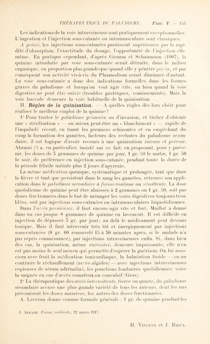 Les indications de la voie intraveineuse sont pratiquement exceptionnelles. L’ingestion et l’injection sous-cutanée ou intramusculaire soûl classiques. A priori, les injections sous-cutanées paraissent supérieures par la rapi¬ dité d’al isorption, Lexactitude du dosage, l’opportunité de 1 injection elle- même. En pratique cependant, d’après Giemsa et Schaumann (1907), la quinine introduite par voie sous-cutanée serait détruite, dans le milieu organique, en proportion plus grande que quand elle y pénètre per os, et par conséquent son activité vis-à-vis du Plasmodium serait diminuée d’autant. La voie sous-cutanée a donc des indications formelles dans les formes graves du paludisme et lorsqu’on veut agir vite, ou bien quand la voie digestive ne peut être suivie (troubles gastriques, vomissements). Mais la voie buccale demeure la voie habituelle de la quinisation. IL Règles de la quinisation. — A quelles règles dès lors obéir pour réaliser le meilleur emploi de la quinine? 1° Pour traiter le paludisme primaire ou d’invasion, et tâcher d’obtenir une « stérilisation » ou mieux peut-être un « blanchiment » — rapide de. l’impaludé récent, en tuant les premiers schizontes et en empêchant du coup la formation des gamètes, facteurs des rechutes du paludisme secon¬ daire, il est logique d’avoir recours à une quinisation intense et précoce. Abrami (x) a, en particulier, insisté sur ce fait, en proposant, pour y parve¬ nir, les doses de 5 grammes de quinine par jour, t gr.'50 le matin, l gr. 50 le soir, de préférence en injection sous-cutanée, pendant toute la durée de la période fébrile initiale plus 2 jours d’apyrexie, La même médication quinique, systématique et prolongée, tant que dure la fièvre et tant que persistent dans le sang les gamètes, retrouve son appli¬ cation dans le paludisme secondaire à forme continue ou rémittente. La dose quotidienne de quinine peut être abaissée à 2 grammes ou 1 gr. 50, soit par doses fractionnées dans le but de ménager les voies digestives toujours trou¬ blées, soit par injections sous-cutanées ou intramusculaires biquotidiennes. Dans Y accès pernicieux, il faut encore agir vite et fort. Maillot adonné dans un cas jusque 8 grammes de quinine en lavement. Il est difficile en injection de dépasser 5 gr. par jour; au delà le médicament peut devenir toxique. Mais il faut intervenir très tôt et énergiquement par injections sous-cutanées (0 gr. 60 renouvelé 15 à 50 minutes après, si le malade n’a pas repris connaissance), par injections intraveineuses enfin. Si, dans bien des cas, la quinisation, même excessive, demeure impuissante, elle n’en est pas moins le seul moyen qui permette d’espérer la guérison. On lui asso¬ ciera avec fruit la médication tonicardiaque, la balnéation froide — ou au contraire le réchauffement (accès algides) — avec injections intraveineuses copieuses de sérum adrénaliné, les ponctions lombaires quotidiennes, voire la saignée en cas d’accès comateux ou convulsif (Gros). 2° La thérapeutique des accès intermittents, tierce ou quarte, du paludisme secondaire accuse une plus grande variété de tous les auteurs, dont les uns préconisent les doses massives, les autres des doses fractionnées. A. Laveran donne comme formule générale : 1 gr. de quinine pendant les 1. Abrami. Presse médicale, £22 mars 1917.