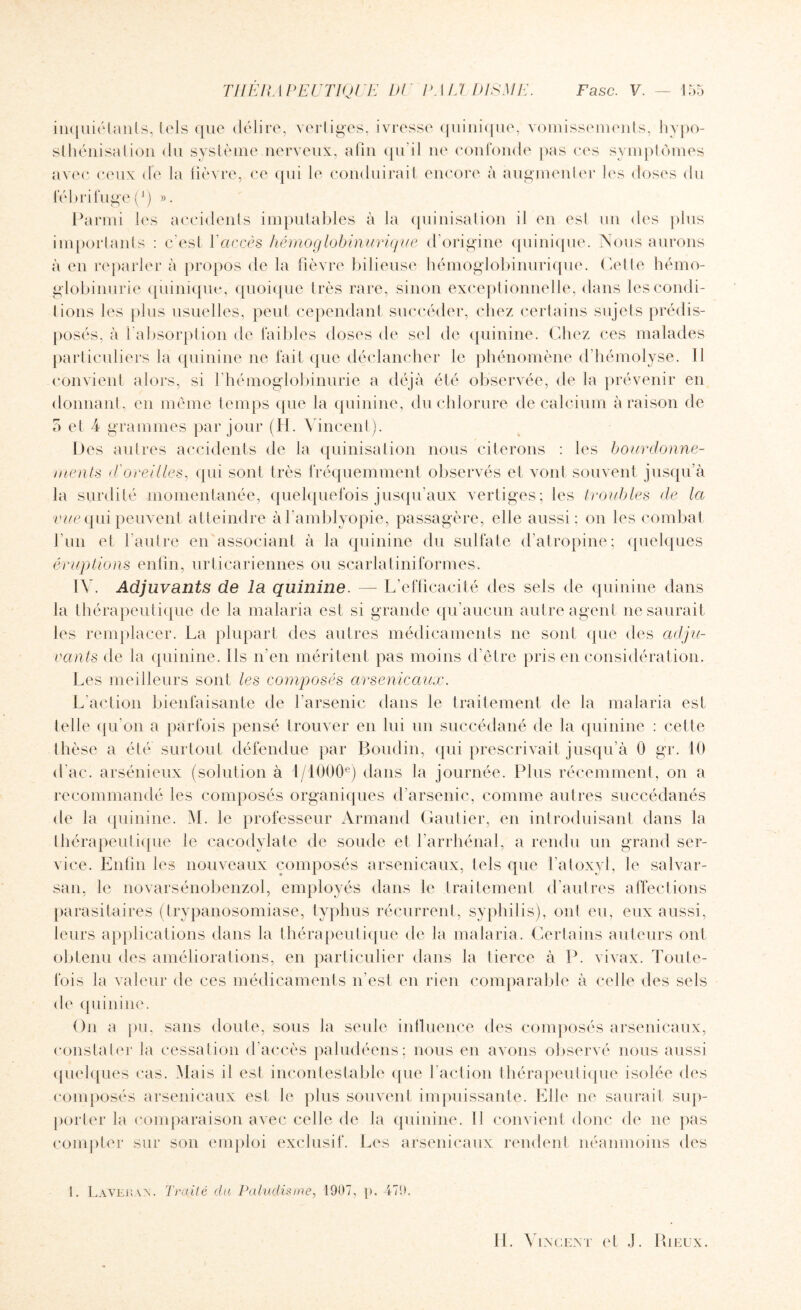 inquiétants, tels que délire, vertiges, ivresse quinique, vomissements, hypo- sthénisalion du système nerveux, afin qu’il ne confonde pas ces symptômes avec ceux de la fièvre, ce qui le conduirait encore à augmenter les doses du fébrifuge(A) ». Parmi les accidents imputables à la quinisation il en esl un des plus importants : c'est l’accès hémoglobinurique d’origine quinique. Nous aurons à en reparler à propos de la fièvre bilieuse hémoglobinurique. (elle hémo¬ globinurie quinique, quoique très rare, sinon exceptionnelle, dans les condi¬ tions les plus usuelles, peut cependant succéder, chez certains sujets prédis¬ posés, à l’absorption de faibles doses de sel de quinine. Chez ces malades particuliers la quinine 11e fait que déclancher le phénomène d’hémolyse. 11 convient alors, si l’hémoglobinurie a déjà été observée, de la prévenir en donnant, en même temps que la quinine, du chlorure de calcium à raison de 5 et 4 grammes par jour (H. Vincent). Des autres accidents de la quinisation nous citerons : les bourdonne¬ ments d'oreilles, qui sont très fréquemment observés et vont souvent jusqu’à la surdité momentanée, quelquefois jusqu’aux vertiges; les troubles de la vue qui peuvent atteindre àl’amblyopie, passagère, elle aussi ; on les combat l’un et l’autre en associant à la quinine du sulfate d’atropine; quelques éruptions enfin, urticariennes ou scarlatiniformes. IV. Adjuvants de la quinine. — L’efficacité des sels de quinine dans la thérapeutique de la malaria est si grande qu’aucun autre agent ne saurait les remplacer. La plupart des autres médicaments ne sont que des adju¬ vants de la quinine. Ils n’en méritent pas moins d’être pris en considération. Les meilleurs sont les composés arsenicaux. L'action bienfaisante de l'arsenic dans le traitement de la malaria est telle qu’on a parfois pensé trouver en lui un succédané de la quinine : celle thèse a été surtout défendue par Boudin, qui prescrivait jusqu’à 0 gr. 10 d'ac. arsénieux (solution à 1 /1000e) dans la journée. Plus récemment, on a recommandé les composés organiques d’arsenic, comme autres succédanés de la quinine. M. le professeur Armand Gautier, en introduisant dans la thérapeutique le cacodylate de soude et l’arrhénal, a rendu un grand ser¬ vice. Enfin les nouveaux composés arsenicaux, tels que l’atoxyl, le salvar- san, le novarsénobenzol, employés dans le traitement d’autres affections parasitaires (trypanosomiase, typhus récurrent, syphilis), ont eu, eux aussi, leurs applications dans la thérapeutique de la malaria. Certains auteurs ont obtenu des améliorations, en particulier dans la tierce à P. vivax. Toute¬ fois la valeur de ces médicaments n’est en rien comparable à celle des sels de quinine. O11 a pu, sans doute, sous la seule influence des composés arsenicaux, constater la cessation d’accès paludéens; nous en avons observé nous aussi quelques cas. Mais il est incontestable que l’action thérapeutique isolée des composés arsenicaux est le plus souvent impuissante. Elle ne saurait sup¬ porter la comparaison avec celle de la quinine. Il convient donc de 11e pas compter sur son emploi exclusif. Les arsenicaux rendent néanmoins des 1. LâVeran. Traité du Paludisme, 1907, p. 479.