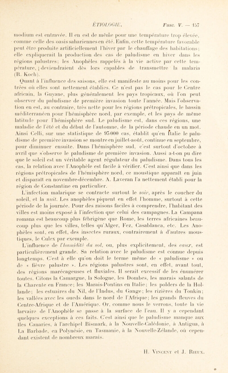 modium est entravée. Il en est de même pour une température trop élevée, comme celle des oasis sahariennes en été. Enfin, cette température favorable peut être produite artificiellement l'hiver par le chauffage des habitations; elle expliquerait la production des cas de paludisme en hiver dans les régions palustres; les Anophèles rappelés à la vie active par cette tem¬ pérature, ; deviendraient dès lors capables de transmettre la malaria (R. Koch). Quant à l'influence des saisons, elle est manifeste au moins pour les con¬ trées oii elles sont nettement établies. Ce n’est pas le cas pour le Centre africain, la Guyane, plus généralement les pays tropicaux, où l'on peut observer du paludisme de première invasion toute l’année. Mais l’observa¬ tion en est, au contraire, très nette pour les régions prétropicales, le bassin méditerranéen pour l’hémisphère nord, par exemple, et les pays de même latitude pour l’hémisphère sud. Le paludisme est, dans ces régions, une maladie de l’été et du début de l’automne, de la période chaude en un mot. Ai nsi Celli, sur une statistique de 95 000 cas, établit qu’en ftalie le palu¬ disme de première invasion se montre en juillet-août, continue en septembre, pour diminuer ensuite. Dans l’hémisphère sud, c’est surtout d’octobre à avril que s’observe le paludisme de première invasion. Aussi a-t-on pu dire que le soleil est un véritable agent régulateur du paludisme. Dans tous les cas, la relation avec l’Anophèle est facile à vérifier. C’est ainsi que dans les régions prétropicales de l’hémisphère nord, ce moustique apparaît en juin et disparaît en novembre-décembre. A. Laveran l'a nettement établi pour la région de Constantine en particulier. L’infection malarique se contracte surtout le soir, après le coucher du soleil, et la nuit. Les anophèles piquent en effet l’homme, surtout à cette période de la journée. Pour des raisons faciles à comprendre, l’habitant des villes est moins exposé à l'infection que celui des campagnes. La Campana romana est beaucoup plus fébrigène que Rome, les terres africaines beau¬ coup plus que les villes, telles qu’Alger, Fez, Casablanca, etc. Les Ano¬ phèles sont, en effet, des insectes ruraux, contrairement à d’autres mous¬ tiques, le Culex par exemple. L’influence de Vhumidité- du sol, ou, plus explicitement, des eaux, est particulièrement grande. Sa relation avec le paludisme est connue depuis longtemps. C’est à elle qu’on doit le terme même de « paludisme » ou de « fièvre palustre ». Les régions palustres sont, en effet, avant tout, des régions marécageuses et fluviales. 11 serait excessif de les énumérer toutes. Citons la Camargue, la Sologne, les Dombes, les marais salants de la Charente en France; les Marais-Pontins en Italie; les polders de la Hol¬ lande; les estuaires du Nil, de l’Indus, du Gange; les rizières du Tonkin; les vallées avec les oueds dans le nord de l'Afrique; les grands fleuves du Centre-Afrique et de l’Amérique. Or, comme nous le verrons, toute la vie larvaire de l’Anophèle se passe à la surface de l'eau. 11 y a cependant quelques exceptions à ces faits. C’est ainsi que le paludisme manque aux îles Canaries, à l’archipel Bismark, à la Nouvelle-Calédonie, à Antigua, à La Barbade, en Polynésie, en Tasmanie, à la Nouvelle-Zélande, où cepen¬ dant existent de nombreux marais. II. Vincent et J. Ri eux. ©