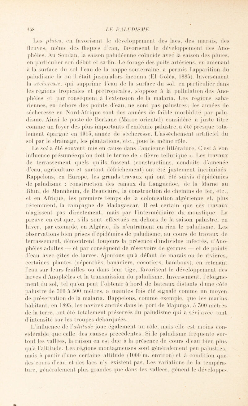 .1*0 Les pluies, on favorisant lo développement des lacs, des marais, des lleuves, même des flaques d’eau, favorisent le développement des Ano¬ phèles. Au Soudan, la saison paludéenne coïncide avec la saison des pluies, en particulier son début et sa fin. Lo forage des puits artésiens, en amenant à la surface du sol beau de la nappe souterraine, a permis l'apparition du paludisme là où il était jusqu’alors inconnu (El Goléa, 1885). Inversement la sécheresse, (pii supprime beau de la surface du sol, en particulier dans les régions tropicales et préfropicales, s'oppose à la pullulation des Ano¬ phèles et par conséquent à l’extension de la malaria. Les régions saha¬ riennes, en dehors des points d’eau, ne sont pas palustres; les années de sécheresse en Nord-Afrique sont des années de faible morbidité par palu¬ disme. Ainsi le poste de Berkane (Maroc oriental) considéré à juste titre comme un foyer des plus importants d’endémie palustre, a été presque tota¬ lement épargné en 1915, année de sécheresse. L’assèchement artificiel du sol par le drainage, les plantations, etc., joue le même rôle. Le sol a été souvent mis en cause dans l’ancienne littérature. C’est à son influence présumée qu’on doit le terme de « fièvre tellurique ». Les travaux de terrassement quels qu’ils fussent (constructions, conduits d’amenéo d'eau, agriculture et surtout défrichement) ont été justement incriminés. Rappelons, en Europe, les grands travaux qui ont été suivis d’épidémies de paludisme : construction des canaux du Languedoc, de la Marne au Rhin, de Mannheim, de Beaucaire, la construction de chemins de fer, etc., et en Afrique, les premiers temps de la colonisation algérienne et, plus récemment, la campagne de Madagascar. 11 est certain que ces travaux n'agissent pas directement, mais par 1 intermédiaire du moustique. La preuve en est que, s’ils sont effectués en dehors de la saison palustre, en hiver, par exemple, en Algérie, ils n’entraînent en rien le paludisme. Les observations bien prises d’épidémies de paludisme, au cours de travaux de terrassement, démontrent toujours la présence d’individus infectés, d Ano¬ phèles adultes -— et par conséquent de réservoirs de germes — et de points d’eau avec gîtes de larves. Ajoutons qu’à défaut de marais ou de rivières, certaines plantes (népenthès, bananiers, cocotiers, bambous), en retenant beau sur leurs feuilles ou dans leur tige, favorisent le développement des larves d’Anophèles et la transmission du paludisme. Inversement, l'éloigne¬ ment du sol, tel qu’on peut l’obtenir à bord de bateaux distants d'une côte palustre de 500 à 500 mètres, a maintes fois été signalé comme un moyen de préservation de la malaria. Rappelons, comme exemple, que les marins habitant, en 1895, les navires ancrés dans le port de Majunga, à 500 mètres de la terre, ont été totalement préservés du paludisme qui a sévi avec tant d’intensité sur les troupes débarquées. L’influence de Xaltitude joue également un rôle, mais elle est moins con¬ sidérable que celle des causes précédentes. Si le paludisme fréquente sur¬ tout les vallées, la raison en est due à la présence de cours d’eau bien plus qu'à l’altitude. Les régions montagneuses sont généralement peu palustres, mais à partir d'une certaine altitude (1000 m. environ) et à condition que des cours d’eau et des lacs n’y existent pas. Les variations de la tempéra¬ ture, généralement plus grandes (pie dans les vallées, gênent le développe-