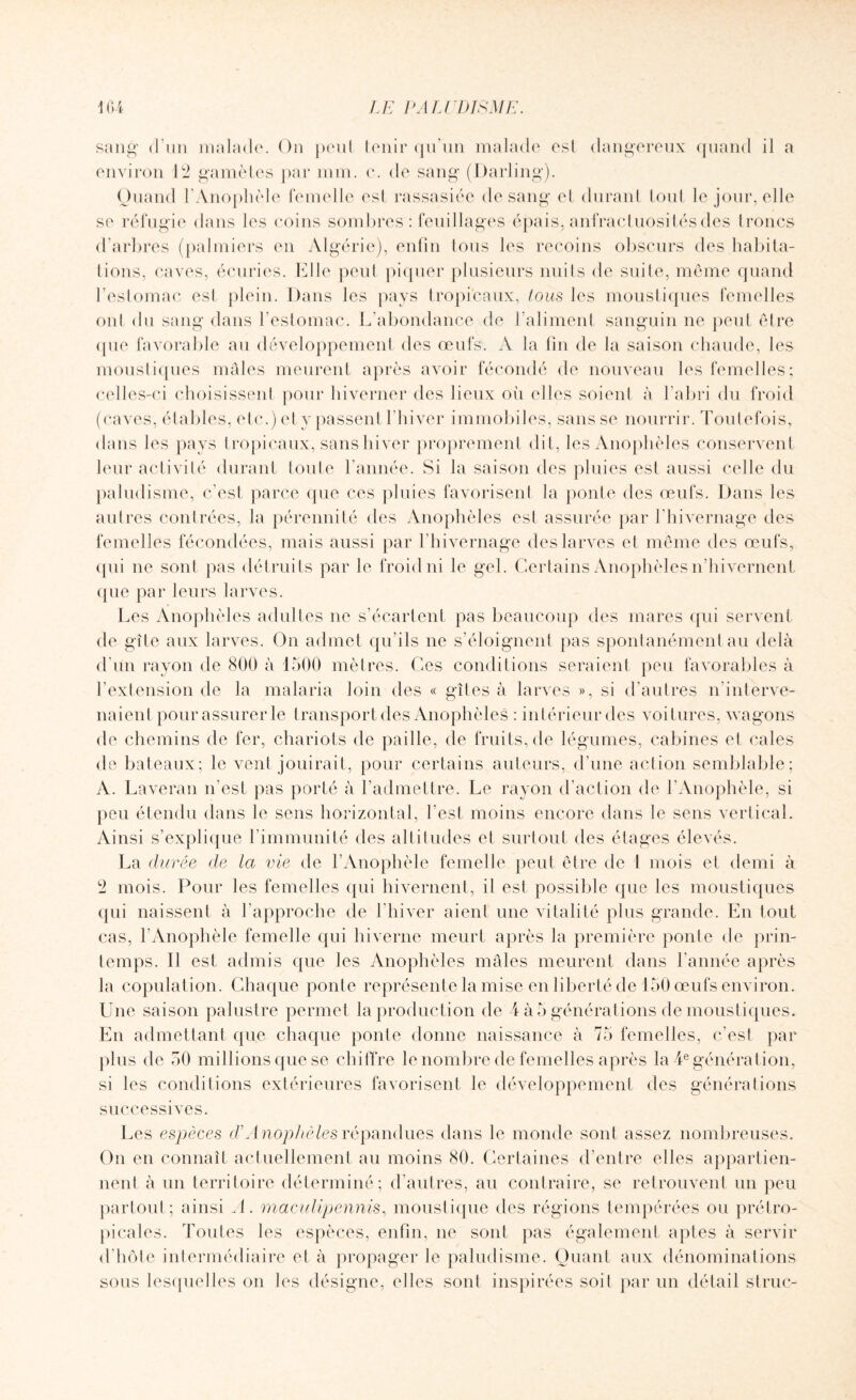 sang d'un malade. On peul tenir qu’un malade est dangereux quand il a environ 12 gamètes par mm. c. de sang (Darling). Quand l’Anophèle femelle est rassasiée de sang el durant tout le jour, elle se réfugie dans les coins sombres : feuillages épais, anfractuosités des troncs d’arbres (palmiers en Algérie), enfin tous les recoins obscurs des habita¬ tions, caves, écuries. Elle peut piquer plusieurs nuits de suite, même quand l’estomac est plein. Dans les pays tropicaux, tous les moustiques femelles ont du sang dans l’estomac. L’abondance de l’aliment sanguin ne peut être <pie favorable au développement des œufs. A la fin de la saison chaude, les moustiques mâles meurent après avoir fécondé de nouveau les femelles; celles-ci choisissent pour hiverner des lieux où elles soient à l’abri du froid (caves, étables, etc.) et y passent l’hiver immobiles, sans se nourrir. Toutefois, dans les pays tropicaux, sans hiver proprement dit, les Anophèles conservent leur activité durant toute l'année. Si la saison des pluies est aussi celle du paludisme, c’est parce que ces pluies favorisent la ponte des œufs. Dans les autres contrées, la pérennité des Anophèles est assurée par l’hivernage des femelles fécondées, mais aussi par l’hivernage des larves et même des œufs, qui 11e sont pas détruits par le froid ni le gel. Certains Anophèles n’hivernent (pie par leurs larves. Les Anophèles adultes 11e s’écartent pas beaucoup des mares qui servent de gîte aux larves. On admet qu’ils 11e s’éloignent pas spontanément au delà d’un rayon de 800 à 1500 mètres. Ces conditions seraient peu favorables à l’extension de la malaria loin des « gîtes à larves », si d'autres n'interve¬ naient pour assurer le transport des Anophèles : intérieur des voitures, wagons de chemins de fer, chariots de paille, de fruits, de légumes, cabines et cales de bateaux; le vent jouirait, pour certains auteurs, d’une action semblable; A. Laveran n’est pas porté à l’admettre. Le rayon d’action de l’Anophèle, si peu étendu dans le sens horizontal, l’est moins encore dans le sens vertical. Ainsi s’explique l’immunité des altitudes et surtout des étages élevés. La durée de la vie de l’Anophèle femelle peut être de 1 mois et demi à 2 mois. Pour les femelles qui hivernent, il est possible que les moustiques qui naissent à l’approche de l’hiver aient une vitalité plus grande. En tout cas, l’Anophèle femelle qui hiverne meurt après la première poule de prin¬ temps. 11 est admis que les Anophèles mâles meurent dans l’année après la copulation. Chaque ponte représente la mise en liberté de 150 œufs environ. Une saison palustre permet la production de 4 à 5 générations de moustiques. En admettant que chaque ponte donne naissance à 75 femelles, c’est par plus de 50 millions que se chiffre le nombre de femelles après la 4e génération, si les conditions extérieures favorisent le développement des générations successives. Les espèces d’Anophèles répandues dans le monde sont assez nombreuses. On en connaît actuellement au moins 80. Certaines d’entre elles appartien¬ nent à un territoire déterminé; d’autres, au contraire, se retrouvent un peu partout; ainsi A. maculipennis, moustique des régions tempérées ou prétro¬ picales. Toutes les espèces, enfin, 11e sont pas également aptes à servir d’hôte intermédiaire et à propager le paludisme. Quant aux dénominations sous lesquelles on les désigne, elles sont inspirées soit par un détail s truc-