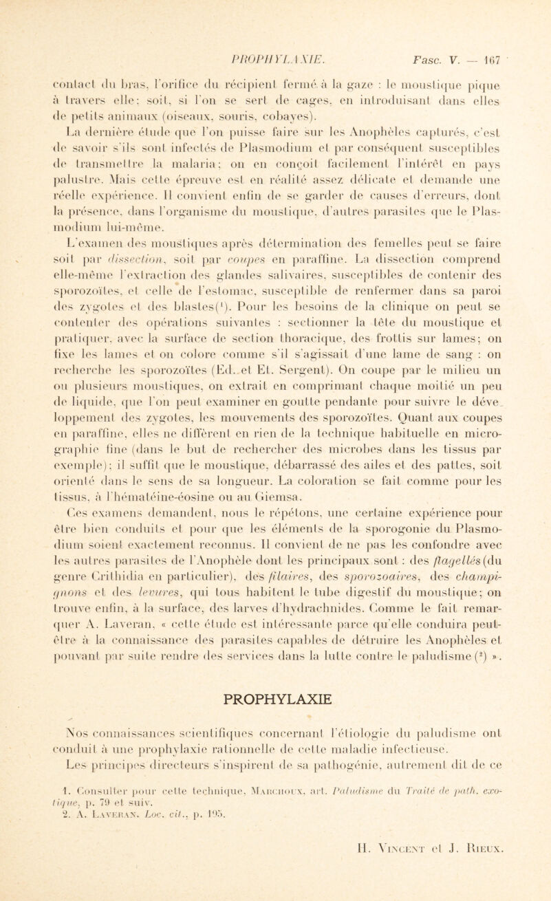 contact du bras, l’orifice du récipient fermé à la gaze : le moustique pique à travers elle; soit, si l'on se sert de cages, en introduisant dans elles de petits animaux (oiseaux, souris, cobayes). La dernière étude que l’on puisse faire sur les Anophèles capturés, c’est de savoir s’ils sont infectés de Plasmodium et par conséquent susceptibles de transmettre la malaria; on en conçoit facilement l’intérêt en pays palustre. Mais cette épreuve est en réalité assez délicate et demande une réelle expérience. 11 convient enfin de se garder de causes d’erreurs, dont la présence, dans l'organisme du moustique, d’autres parasites que le Plas¬ modium lui-même. L'examen des moustiques après détermination des femelles peut se faire soit par dissection, soit par coupes en paraffine. La dissection comprend elle-même l’extraction des glandes salivaires, susceptibles de contenir des sporozoïtes, et celle de l’estomac, susceptible de renfermer dans sa paroi des zygotes et des blastes(l). Pour les besoins de la clinique on peut se contenter des opérations suivantes : sectionner la tête du moustique et pratiquer, avec la surface de section thoracique, des frottis sur lames; on fixe les lames et on colore comme s’il s'agissait d’une lame de sang : on recherche les sporozoïtes (Ed. et Et. Sergent). On coupe par le milieu un ou plusieurs moustiques, on extrait en comprimant chaque moitié un peu de liquide, que l'on peut examiner en goutte pendante pour suivre le déve_ loppement des zygotes, les mouvements des sporozoïtes. Quant aux coupes en paraffine, elles ne diffèrent en rien de la technique habituelle en micro¬ graphie line (dans le but de rechercher des microbes dans les tissus par exemple); il suffit que le moustique, débarrassé des ailes et des pattes, soit orienté dans le sens de sa longueur. La coloration se fait comme pour les tissus, à l hématéine-éosine ou au Giemsa. Ces examens demandent, nous le répétons, une certaine expérience pour être bien conduits et pour que les éléments de la sporogonie du Plasmo¬ dium soient exactement reconnus. Il convient de ne pas les confondre avec les autres parasites de l’Anophèle dont les principaux sont : des flagellés (du genre Crithidia en particulier), des f laires, des sporozoaires, des champi¬ gnons et des levures, qui tous habitent le tube digestif du moustique; on trouve enfin, à la surface, des larves d'hvdrachnides. Comme le fait remar- quer A. Laveran, « celte étude est intéressante parce qu’elle conduira peut- être à la connaissance des parasites capables de détruire les Anophèles et pouvant par suite rendre des services dans la lutte contre le paludisme (2) ». PROPHYLAXIE s Nos connaissances scientifiques concernant l’étiologie du paludisme ont conduit à une prophylaxie rationnelle de cette maladie infectieuse. Les principes directeurs s’inspirent de sa pathogénie, autrement dit de ce 1. Consulter pour cette technique, Marchoux, art. Paludisme du Traité de path. exo¬ tique, p. 79 et suive 2. A. Laveran. Loc. cil., p. 195.