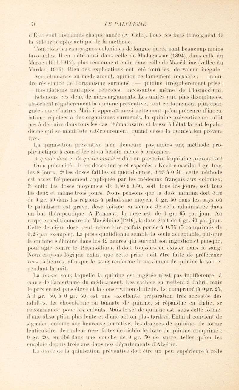d’Étal sont distribués chaque année (A. Celli). Tous ces laits témoignent de la valeur prophylactique de la méthode. Toutefois les campagnes coloniales de longue durée sont beaucoup moins favorables. 11 en a été ainsi dans celle de Madagascar (1894), dans celle du Maroc (1911-1912), plus récemment enfin dans celle de Macédoine (vallée du Vardar, 1910). Bien des explications ont été fournies, de valeur inégale: Accoutumance au médicament, opinion certainement inexacte ; — moin¬ dre résistance de l’organisme surmené; — quinine irrégulièrement prise; inoculations multiples, répétées, incessantes même de Plasmodium. Retenons ces deux derniers arguments. Les unités qui, plus disciplinées, absorbent régulièrement la quinine préventive, sont certainement plus épar¬ gnées que d'autres. Mais il apparaît aussi nettement qu’en présence d’inocu¬ lations répétées à des organismes surmenés, la quinine préventive ne suffit pas à détruire dans tous les cas l’hématozaire et laisse à l’état latent le palu¬ disme qui se manifeste ultérieurement, quand cesse la quinisation préven¬ tive. La quinisation préventive n’en demeure pas moins une méthode pro¬ phylactique à conseiller et au besoin même à ordonner. A quelle dose et de quelle manière doit-on prescrire la quinine préventive? On a préconisé : 1° les doses fortes et espacées : Koch conseille 1 gr. tous les 8 jours; 2° les doses faibles et quotidiennes, 0,25 à 0,40; cette méthode esl assez fréquemment appliquée par les médecins français aux colonies; 5° enfin les doses moyennes de 0,50 à 0,50, soit tous les jours, soit tous les deux et même trois jours. Nous pensons que la dose minima doit être de 0 gr. 50 dans les régions à paludisme moyen, 0 gr. 50 dans les pays où le paludisme est grave, dose voisine en somme de celle administrée dans un but thérapeutique. A Panama, la dose est de 0 gr. 65 par jour. Au corps expéditionnaire de Macédoine (1916), la dose était de 0 gr. 40 par jour. Cette dernière dose peut même être parfois portée à 0,75 (5 comprimés de 0,25 par exemple). La prise quotidienne semble la seule acceptable, puisque la quinine s'élimine dans les 12 heures qui suivent son ingestion et puisque, pour agir contre le Plasmodium, il doit toujours en exister dans le sang. Nous croyons logique enfin, que cette prise doit être faite de préférence vers 15 heures, afin que le sang renferme le maximum de quinine le soir et pendant la nuit. La forme sous laquelle la quinine est ingérée n’est pas indifférente, à cause de l'amertume du médicament. Les cachets en mettent à l’abri; mais le prix en esl plus élevé et la conservation difficile. Le comprimé (à Ogr. 25, à 0 gr. 50, à 0 gr. 50) est une excellente préparation très acceptée des adultes. La chocolatine ou tannate de quinine, si répandue en Italie, se recommande pour les enfants. Mais le sel de quinine est, sous cette forme, d'une absorption plus lente et d’une action plus tardive. Enfin il convient de signaler, comme une heureuse tentative, les dragées de quinine, de forme lenticulaire, de couleur rose, faites de bichlorhydrate de quinine comprimé : 0 gr. 20, enrobé dans une couche de 0 gr. 50 de sucre, telles qu’on les emploie depuis trois ans dans nos départements d Algérie. La durée de la quinisation préventive doit être un peu supérieure à celle