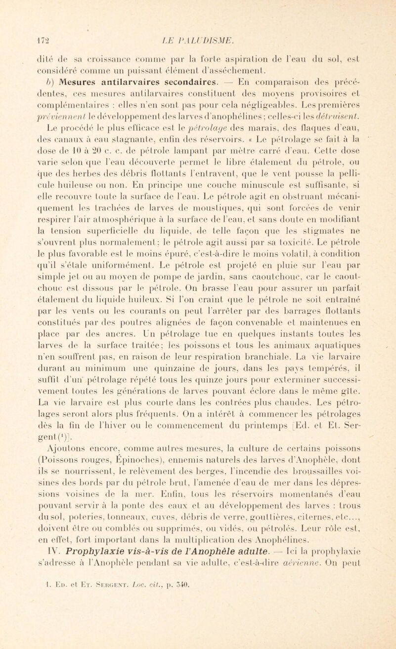 dité de sa croissance comme par la forte aspiration de l’eau du sol, est considéré comme un puissant élément d’assèchement. b) Mesures antilarvaires secondaires. — En comparaison des précé¬ dentes, ces mesures antilarvaires constituent des moyens provisoires et complémentaires : elles n'en sont pas pour cela négligeables. Les premières 'préviennent le développement des larves d’anophélines ; celles-ci les détruisent. Le procédé le plus eflicace est 1 e pétrolage des marais, des flaques d’eau, des canaux à eau stagnante, enfin des réservoirs. « Le pétrolage se fait à la dose de 10 à 20 c. c. de pétrole lampant par mètre carré d’eau. Cette dose varie selon que l’eau découverte permet le libre étalement du pétrole, ou que des herbes des débris flottants l'entravent, que le vent pousse la pelli¬ cule huileuse ou non. En principe une couche minuscule est suffisante, si elle recouvre toute la surface de l’eau. Le pétrole agit en obstruant mécani¬ quement les trachées de larves de moustiques, qui sont forcées de venir respirer l’air atmosphérique à la surface de l’eau, et sans doute en modifiant la tension superficielle du liquide, de telle façon que les stigmates ne s’ouvrent plus normalement: le pétrole agit aussi par sa toxicité. Le pétrole le plus favorable est le moins épuré, c’est-à-dire le moins volatil, à condition qu’il s’étale uniformément. Le pétrole est projeté en pluie sur l'eau par simple jet ou au moyen de pompe de jardin, sans caoutchouc, car le caout- chouc est dissous par le pétrole. On brasse l'eau pour assurer un parfait étalement du liquide huileux. Si l’on craint que le pétrole ne soit entraîné par les vents ou les courants on peut l'arrêter par des barrages flottants constitués par des poutres alignées de façon convenable et maintenues en place par des ancres. Un pétrolage lue en quelques instants toutes les larves de la surface traitée; les poissons et tous les animaux aquatiques n’en souffrent pas, en raison de leur respiration branchiale. La vie larvaire durant au minimum une quinzaine de jours, dans les pays tempérés, il suffit d’un pétrolage répété tous les quinze jours pour exterminer successi¬ vement toutes les générations de larves pouvant éclore dans le même gîte. La vie larvaire est plus courte dans les contrées plus chaudes. Les pétro- lages seront alors plus fréquents. On a intérêt à commencer les pétrolages dès la fin de l’hiver ou le commencement du printemps Ed. et Et. Ser¬ gent (1)]. Ajoutons encore, comme autres mesures, la culture de certains poissons (Poissons rouges, Epinoches), ennemis naturels des larves d’Anophèle, dont ils se nourrissent, le relèvement des berges, l'incendie des broussailles voi¬ sines des bords par du pétrole brut, l’amenée d’eau de mer dans les dépres¬ sions voisines de la mer. Enfin, tous les réservoirs momentanés d’eau pouvant servir à la ponte des eaux et au développement des larves : trous dusol, poteries, tonneaux, cuves, débris de verre, gouttières, citernes, etc..., doivent être ou comblés ou supprimés, ou vidés, ou pétrolés. Leur rôle est, en effet, fort important dans la multiplication des Anophélines. IV. Prophylaxie vis-à-vis de l’Anophèle adulte. — Ici la prophylaxie s’adresse à l’Anophèle pendant sa vie adulte, c’est-à-dire aérienne. On peut