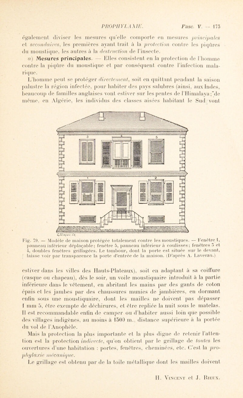 également diviser les mesures qu’elle comporte en mesures principales et secondaires, les premières ayant trait à la protection contre les piqûres du moustique, les autres à la destruction de l’insecte. a) Mesures principales. — Elles consistent en la protection de l’homme contre la piqûre du moustique et par conséquent contre l’infection mala¬ rique. L’homme peut se protéger directement, soit en quittant pendant la saison palustre la région infectée, pour habiter des pays salubres (ainsi, aux Indes, beaucoup de familles anglaises vont estiver sur les pentes de l’Himalaya ;~de même, en Algérie, les individus des classes aisées habitant le Sud: vont Fig. 79. — Modèle de maison protégée totalement contre les moustiques. — Fenêtre 1, panneau inférieur déplaçable; fenêtre 5, panneau inférieur à coulisses; fenêtres 5 et 4, doubles fenêtres grillagées. Le tambour, dont la porte est située sur le devant, laisse voir par transparence la porte d’entrée de la maison. (D’après A. Laveran.) estiver dans les villes des Hauts-Plateaux), soit en adaptant à sa coiffure (casque ou chapeau), dès le soir, un voile moustiquaire introduit à la partie inférieure dans le vêtement, en abritant les mains par des gants de coton épais et les jambes par des chaussures munies de jambières, en dormant enfin sous une moustiquaire, dont les mailles ne doivent pas dépasser J mm 5, être exempte de déchirures, et être repliée la nuit sous le matelas. Il est recommandable enfin de camper ou d’habiter aussi loin que possible des villages indigènes, au moins à 1500 m., distance supérieure à la portée du vol de l’Anophèle. Mais la protection la plus importante et la plus digne de retenir l’atten¬ tion est la protection indirecte, qu’on obtient par le grillage de toutes les ouvertures d’une habitation : portes, fenêtres, cheminées, etc. C’est la pro- p h y laxie méc a niq ue. Le grillage est obtenu par de la toile métallique dont les mailles doivent