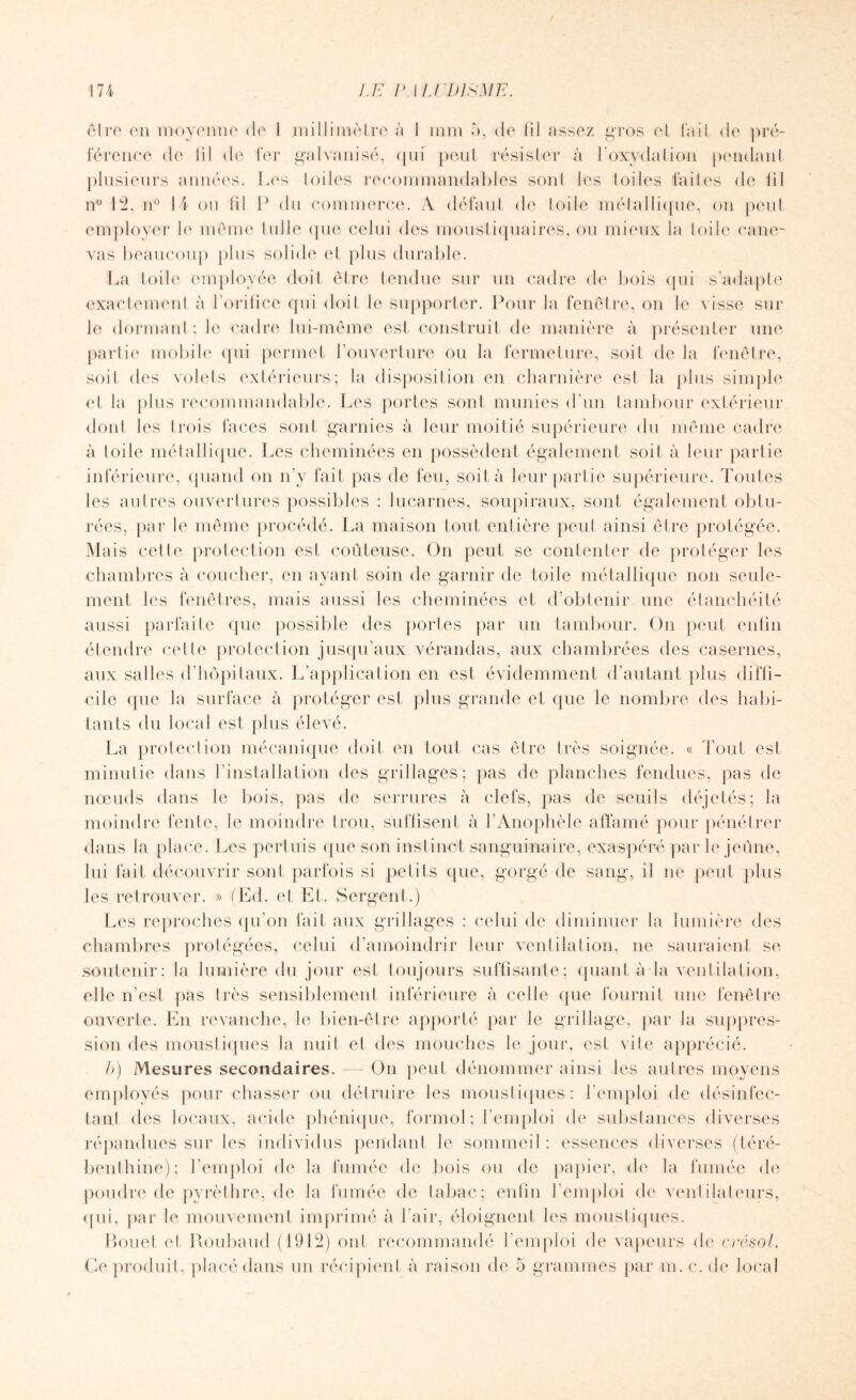 olre en moyenne de I millimètre à I mm à, de lil assez gros et lad de pré¬ férence de lil de fer galvanisé, qui peut résister à l’oxydation pendant plusieurs années. Les toiles recommandables sont les toiles faites de lil n° 12, n° 14 ou lil P du commerce. A défaut de Iode métallique, on peut employer le meme lulle que celui des moustiquaires, ou mieux la Iode cane¬ vas beaucoup plus solide et plus durable. La toile employée doit être tendue sur un cadre de bois qui s’adapte exactement à l’orifice qui doit le supporter. Pour la fenêtre, on le visse sur le dormant; le cadre lui-même est construit de manière à présenter une partie mobile qui permet l’ouverture ou la fermeture, soit de la fenêtre, soit des volets extérieurs; la disposition en charnière est la plus simple et la plus recommandable. Les portes sont munies d’un tambour extérieur dont les trois faces sont garnies à leur moitié supérieure du même cadre à toile métallique. Les cheminées en possèdent également soit à leur partie inférieure, quand on n’y fait pas de feu, soit à leur partie supérieure. Toutes les autres ouvertures possibles : lucarnes, soupiraux, sont également obtu¬ rées, par le même procédé. La maison tout entière peut ainsi être protégée. Mais celle protection est coûteuse. On peut se contenter de protéger les chambres à coucher, en ayant soin de garnir de toile métallique non seule¬ ment les fenêtres, mais aussi les cheminées et d’obtenir une étanchéité aussi parfaite que possible des portes par un tambour. On peut enfin étendre cette protection jusqu’aux vérandas, aux chambrées des casernes, aux salles d’hôpitaux. L’application en est évidemment d’autant plus diffi¬ cile que la surface à protéger est plus grande et que le nombre des habi¬ tants du local est plus élevé. La protection mécanique doit en tout cas être très soignée. « Tout est minutie dans l’installation des grillages; pas de planches fendues, pas de nœuds dans le bois, pas de serrures à clefs, pas de seuils déjetés; la moindre fente, le moindre trou, suffisent à l’Anophèle affamé pour pénétrer dans la place. Les pertuis que son instinct sanguinaire, exaspéré par le jeûne, lui fait découvrir sont parfois si petits que, gorgé de sang, il ne peut plus les retrouver. » (Ed. et El. Sergent.) Les reproches qu’on fait aux grillages : celui de diminuer la lumière des chambres protégées, celui d’amoindrir leur ventilation, ne sauraient se soutenir; la lumière du jour est toujours suffisante; quant à la ventilation, elle n’est pas très sensiblement inférieure à celle (pie fournit une fenêtre ouverte. En revanche, le bien-être apporté par le grillage, par la suppres¬ sion des moustiques la nuit et des mouches le jour, est vite apprécié. b) Mesures secondaires. — On peut dénommer ainsi les autres moyens employés pour chasser ou détruire les moustiques: l’emploi de désinfec¬ tant des locaux, acide phénique, formol; l’emploi de substances diverses répandues sur les individus pendant le sommeil : essences diverses (téré¬ benthine); l’emploi de la fumée de bois ou de papier, de la fumée de poudre de pyrèthre, de la fumée de tabac; enfin l’emploi de ventilateurs, qui, par le mouvement imprimé à l'air, éloignent les moustiques. Rouet et Roubaud (1912) ont recommandé l’emploi de vapeurs de crésol. Ce produit, placé dans un récipient à raison de 5 grammes par m. c. de local