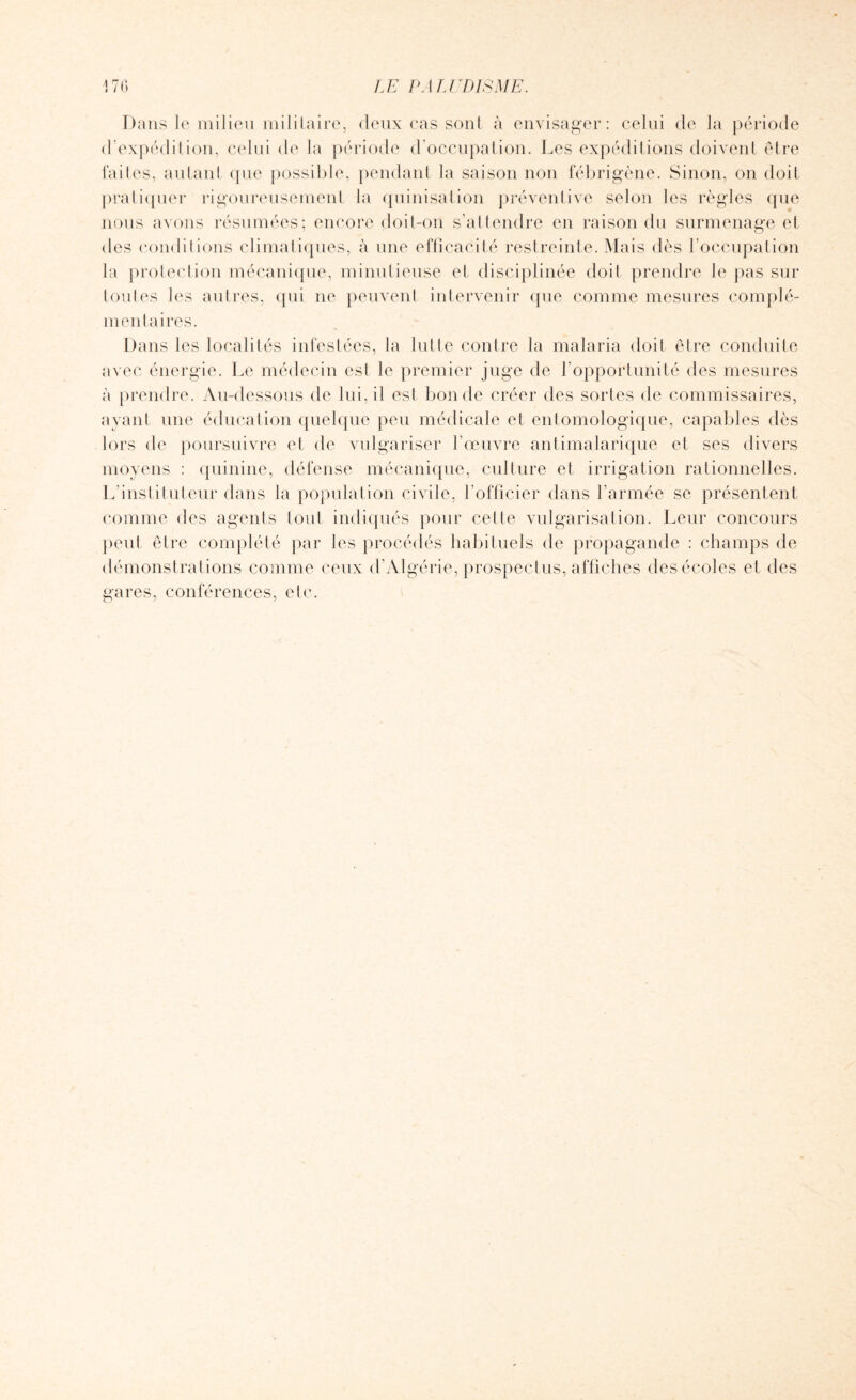 Dans le milieu militaire, deux cas sont à envisager: celui de la période d’expédition, celui de la période d’occupation. Les expéditions doivent être laites, autant que possible, pendant la saison non fébrigène. Sinon, on doit pratiquer rigoureusement la quinisation préventive selon les règles que nous avons résumées; encore doit-on s’attendre en raison du surmenage et des conditions climatiques, à une efficacité restreinte. Mais dès l occupation la protection mécanique, minutieuse et disciplinée doit prendre le pas sur toutes les autres, qui ne peuvent intervenir que comme mesures complé¬ mentaires. Dans les localités infestées, la lutte contre la malaria doit être conduite avec énergie. Le médecin est le premier juge de l’opportunité des mesures à prendre. Au-dessous de lui, il est bonde créer des sortes de commissaires, ayant une éducation quelque peu médicale et entomologique, capables dès lors de poursuivre et de vulgariser l'œuvre antimalarique et ses divers moyens : quinine, défense mécanique, culture et irrigation rationnelles. L’instituteur dans la population civile, l’officier dans l’armée se présentent comme des agents tout indiqués pour celle vulgarisation. Leur concours peut être complété par les procédés habituels de propagande : champs de démonstrations comme ceux d’Algérie, prospectus, affiches des écoles et des gares, conférences, etc.