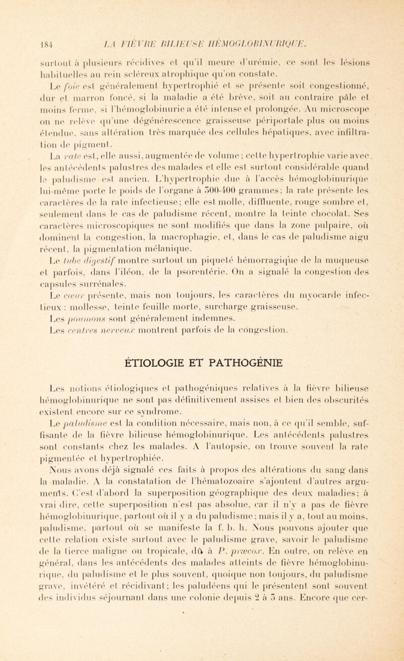 surtout à plusieurs récidives et qu’il meure d’urémie, ce soûl les lésions habituelles au rein scléreux atrophique qu’on constate. Le foie esl généralement hypertrophié et se présente soil congestionné, dur et marron foncé, si la maladie a été brève, soit au contraire pâle et moins ferme,si l’hémoglobinurie.a été intense et prolongée. Au microscope on ne relève qu’une dégénérescence graisseuse périportale plus ou moins étendue, sans altération très marquée des cellules hépatiques, avec infiltra¬ tion de pigment. La rate est, elle aussi, augmentée de volume ; cel te hypertrophie varie avec les antécédents palustres des malades et elle est surtout considérable quand le paludisme est ancien. L’hypertrophie due à l’accès hémoglobinuriqüe lui-même porte le poids de l’organe à 500-400 grammes; la rate présente les caractères de la rate infectieuse; elle est molle, diffluente, rouge sombre et, seulement dans le cas de paludisme récent, montre la teinte chocolat. Ses caractères microscopiques ne son! modifiés que dans la zone pulpaire, où dominent la congestion, la macrophagie, el, dans le cas de paludisme aigu récent, la pigmentation mélanique. Le tube digestif montre surtout un piqueté hémorragique de la muqueuse et parfois, dans l’iléon, de la psorentérie. On a signalé la congestion des capsules surrénales. Le cœur présente, mais non toujours, les caractères du myocarde infec¬ tieux: mollesse, teinte feuille morte, surcharge graisseuse. Les poumons sont généralement indemnes. Les centres nerveux montrent parfois de la congestion. ÉTIOLOGIE ET PATHOGENIE Les notions étiologiques et pathogéniques relatives à la fièvre bilieuse hémoglobinuriqüe ne sont pas définitivement assises et bien des obscurités existent encore sur ce syndrome. «y Lq paludisme est la condition nécessaire, mais non, à ce qu’il semble, suf¬ fisante de la fièvre bilieuse hémoglobinuriqüe. Les antécédents palustres sont constants chez les malades. A l’autopsie, on trouve souvent la rate pigmentée et hypertrophiée. Nous avons déjà signalé ces faits à propos des altérations du sang dans la maladie. A la constatation de l’hématozoaire s’ajoutent d’autres argu¬ ments. C’est d’abord la superposition géographique des deux maladies; à vrai dire, celle superposition n'est pas absolue, car il n’v a pas de fièvre hémoglobinuriqüe, partout où il y a du paludisme; mais il y a, tout au moins, paludisme, partout où se manifeste la f. b. h. Nous pouvons ajouter que cette relation existe surtout avec le paludisme grave, savoir le paludisme de la tierce maligne ou tropicale, du à P.præcox. En outre, on relève en général, dans les antécédents des malades atteints de fièvre hémoglobinu- rique, du paludisme et le plus souvent, quoique non toujours, du paludisme grave, invétéré el récidivant ; les paludéens qui le présentent sont souvent <les individus séjournant dans une colonie depuis 2 à 5 ans. Encore que cer-