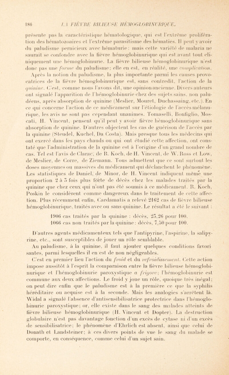 présente pas la caraclérislique hématologique, qui esl l’extrême profilera- lion des hématozoaires (‘I l’extrême parasitisme des hématies. 11 peut y avoir <lu paludisme pernicieux avec hématurie: mais celle variété de malaria 11e saurait se confondre avec la lièvre hémoglobinurique qui esl avant tout cli¬ niquement une hémoglobinurie. La fièvre bilieuse hémoglobinurique n’est donc pas une forme du paludisme; elle en est, en réalité, une complication. Après la notion du paludisme, la plus importante parmi les causes provo¬ catrices de la fièvre hémoglobinurique esl, sans contredit, l’action de la quinine. C’est, comme nous l’avons dit, une opinion ancienne. Divers auteurs ont signalé l’apparition de l’hémoglobinurie chez des sujets sains, non palu¬ déens, après absorption de quinine (Meslier, Mouret, Duchassaing, etc.). En ce qui concerne l’action de ce médicament sur l’étiologie de l’accès mélanu- rique, les avis ne sont pas cependant unanimes. Tomaselli, Bonfiglio, Mos- cati, H. V incent, pensent qu’il peut y avoir fièvre hémoglobinurique sans absorption de quinine. D’autres objectent les cas de guérison de l’accès par la quinine (Steudel, Kuchel, Da Costa). Mais presque tous les médecins qui ont exercé dans les pays chauds ou qui ont étudié celte affection, ont cons¬ taté (pie l’administration de la quinine est à l’origine d’un grand nombre de cas. Tel est l’avis de Chirac; de IL Koch, de H. Vincent, de W. Ross et Low, de Meslier, de Corre, de Ziemann. Tous admettent que ce sont surtout les doses moyennes ou massives du médicament qui déclanchent le phénomène. Les statistiques de Daniel, de Minor, de IL Vincent indiquent même une proportion 2 à 5 fois plus lofte de décès chez les malades traités par la quinine que chez ceux qui n’ont pas été soumis à ce médicament. R. Koch, Poskin le considèrent comme dangereux dans le traitement de celte affec¬ tion. Plus récemment enfin, Cardamatis a relevé 2162 cas de fièvre bilieuse hémoglobinurique, traités avec ou sans quinine. Le résultat a été le suivant : 1906 cas traités par la quinine : décès, 23,26 pour 1066 cas non traités par la quinine : décès, 7,50 pour 100. D’autres agents médicamenteux tels que l’antipyrine, l'aspirine, la salipy- rine, etc., sont susceptibles de jouer un rôle semblable. Au paludisme, à la quinine, il faut ajouter quelques conditions favori sautes, parmi lesquelles il en est de non négligeables. C’est en premier lieu l'action du froid et du refroidissement. Celle action impose aussitôt à l’esprit la comparaison entre la fièvre bilieuse hémoglobi¬ nurique et l’hémoglobinurie paroxystique a frigore; l’hémoglobinurie est commune aux deux affections. Le froid y joue un rôle, quoique très inégal; on peut dire enfin que le paludisme est à la première ce que la syphilis héréditaire ou acquise est à la seconde. Mais les analogies s’arrêtent là. Widal a signalé l’absence d’antisensibilisatrice protectrice dans l'hémoglo¬ binurie paroxystique; or, elle exisle dans le sang des malades atteints de fièvre bilieuse hémoglobinurique (IL Vincent et Dopter). La destruction globulaire n’est pas davantage fonction d’un excès de cytase ni d'un excès de sensibilisatrice; le phénomène d’Ehrlich esl absent, ainsi que celui de Donath et Landsteiner; à ces divers points de vue le sang du malade se comporte, en conséquence, comme celui d’un sujet sain.