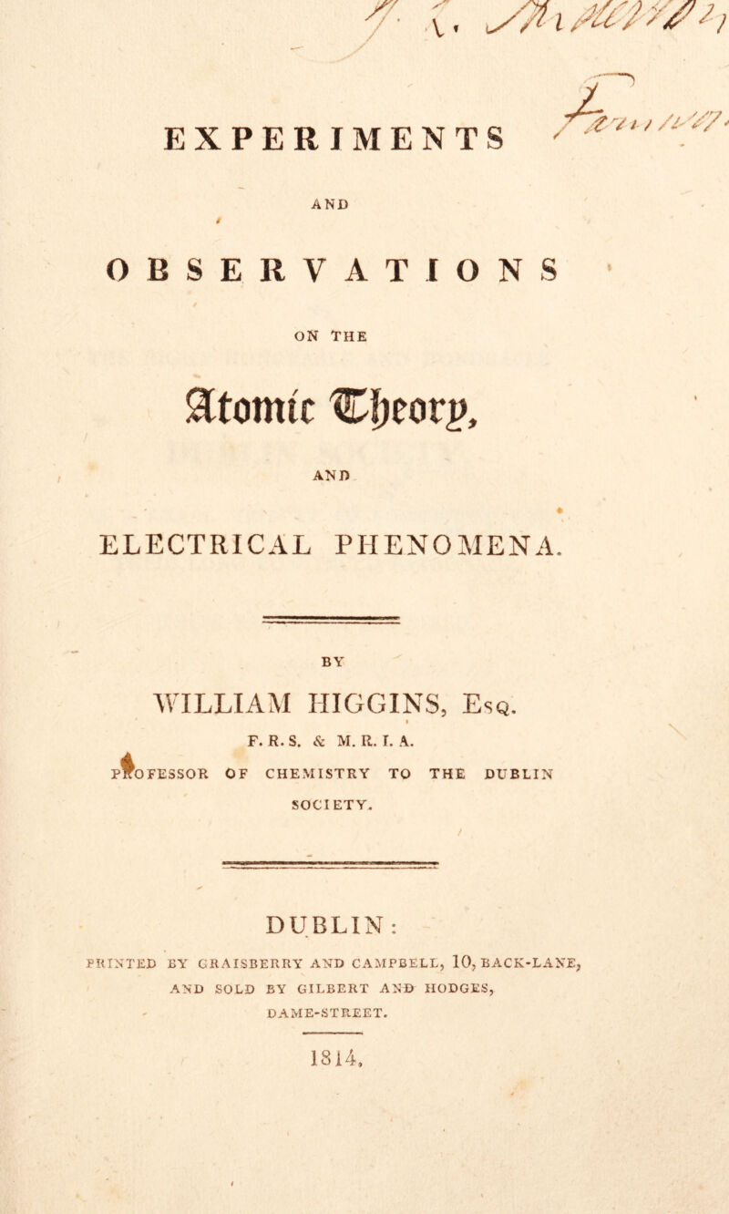 EXPERIMENTS AND $ OBSERVATIONS • ON THE atomic AND % * ELECTRICAL PHENOMENA. BY WILLIAM HIGGINS, Esq. F. R. S. & M. R. L A. PROFESSOR OF CHEMISTRY TO THE DUBLIN SOCIETY. DUBLIN : PRINTED BY GRAISBERRY AND CAMPBELL, 10, BACK-LANE, AND SOLD BY GILBERT AND HODGES, DAME-STREET. 1814,