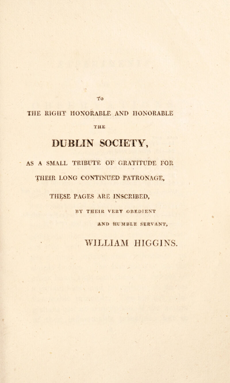 To THE RIGHT HONORABLE AND HONORABLE THE DUBLIN SOCIETY, AS A SMALL TRIBUTE OF GRATITUDE FOR THEIR LONG CONTINUED PATRONAGE, > * THESE PAGES ARE INSCRIBED, BY THEIR VERY OBEDTENT AND HUMBLE SERVANT, WILLIAM HIGGINS.