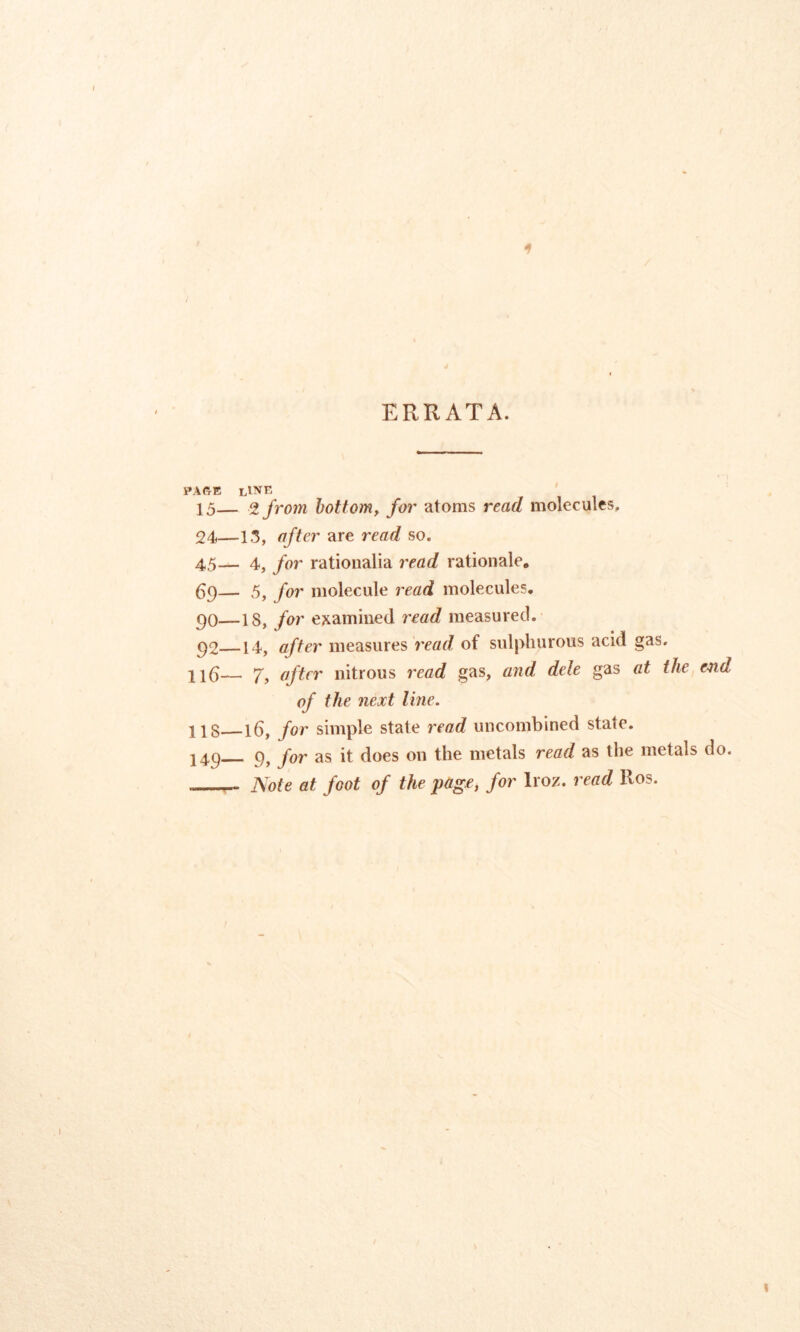 ERRATA. PAGE LINE 15— 2 from bottom, for atoms read molecules. 24—13, after are read so. 45— 4, for rationalia read rationale* 69— 5, for molecule read molecules. 90—is, for examined read measured. 92 14, after measures read of sulphurous acid gas. Il6— Y, after nitrous read gas, and dele gas at the end of the next line. 118 16, for simple state read uncombined state. 149 9, for as it does on the metals read as the metals do. Note at foot of the page, for lroz. read Eos.