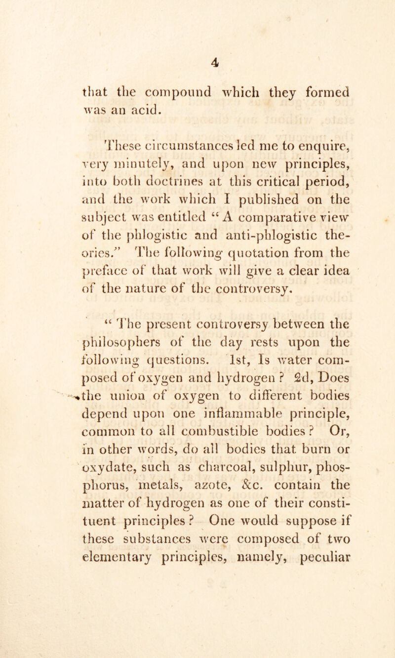 that the compound which they formed was an acid. These circumstances led me to enquire, very minutely, and upon new principles, into both doctrines at this critical period, and the work which I published on the subject was entitled “A comparative view of the phlogistic and anti-phlogistic the- ories/’ The following quotation from the preface of that work will give a clear idea of the nature of the controversy. “ The present controversy between the philosophers of the day rests upon the following questions. 1st, Is water com- posed of oxygen and hydrogen ? 2d, Does ^the union of oxygen to different bodies depend upon one inflammable principle, common to all combustible bodies ? Or, in other words, do all bodies that burn or oxydate, such as charcoal, sulphur, phos- phorus, metals, azote, &c. contain the matter of hydrogen as one of their consti- tuent principles ? One would suppose if these substances were composed of two elementary principles, namely, peculiar