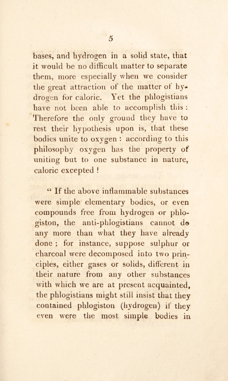 bases, and hydrogen in a solid state, that it would be no difficult matter to separate them, more especially when we consider the great attraction of the matter of hy* drogen for caloric. Yet the phlogistians have not been able to accomplish this : Therefore the only ground they have to rest their hypothesis upon is, that these bodies unite to oxygen : according to this philosophy oxygen has the property of uniting but to one substance in nature, caloric excepted ! “ If the above inflammable substances were simple elementary bodies, or even compounds free from, hydrogen or phlo- giston, the anti-phlogistians cannot do any more than what they have already done ; for instance, suppose sulphur or charcoal were decomposed into two prin- ciples, either gases or solids, different in their nature from any other substances with which we are at present acquainted, the phlogistians might still insist that they contained phlogiston (hydrogen) if they even were the most simple bodies in