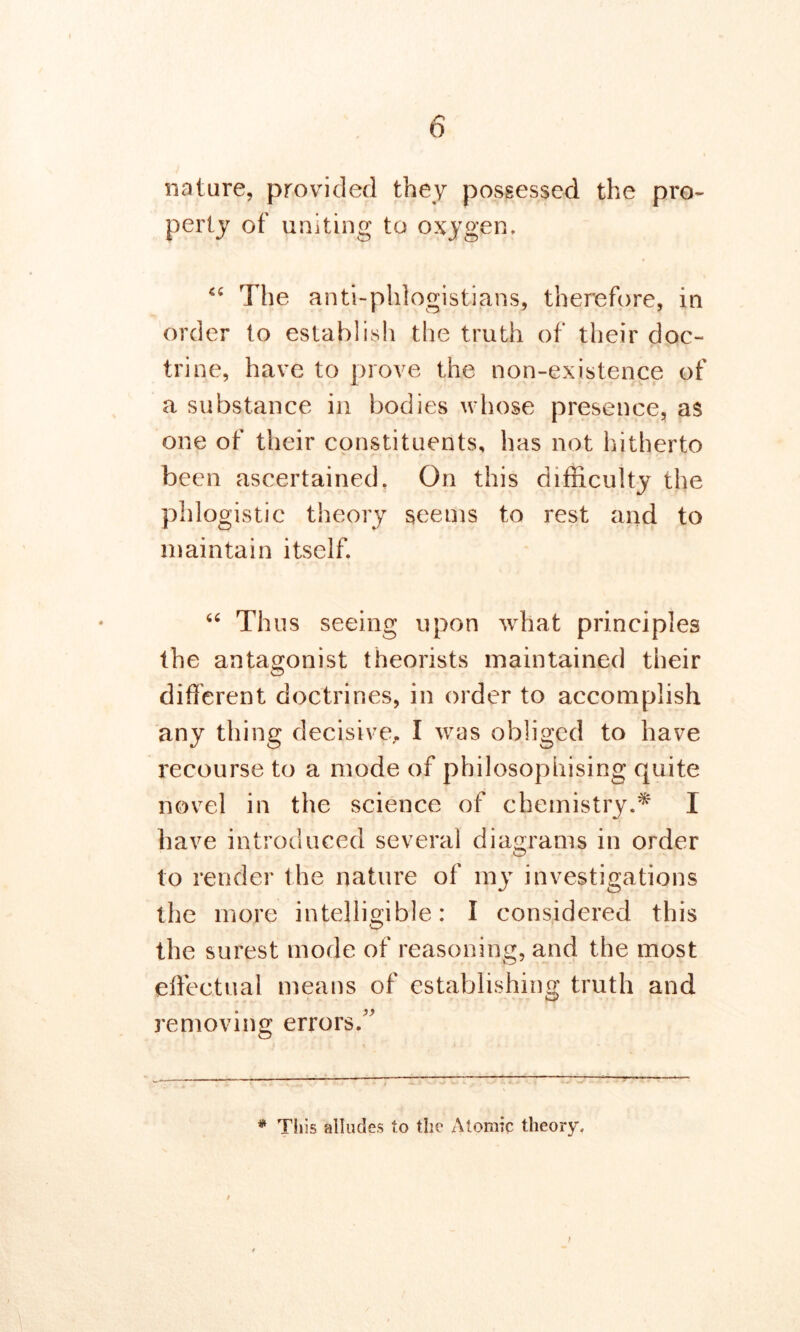 nature, provided they possessed the pro- perty of uniting to oxygen. “ The anti-phlogistians, therefore, in order to establish the truth of their doc- trine, have to prove the non-existence of a substance in bodies whose presence, as one of their constituents, has not hitherto been ascertained. On this difficulty the phlogistic theory seems to rest and to maintain itself. “ Thus seeing upon what principles the antagonist theorists maintained their different doctrines, in order to accomplish any thing decisive, I was obliged to have recourse to a mode of philosophising quite novel in the science of chemistry.* I have introduced several diagrams in order to render the nature of my investigations the more intelligible: I considered this the surest mode of reasoning, and the most effectual means of establishing truth and removing errors/' * This alludes to the Atomic theory.