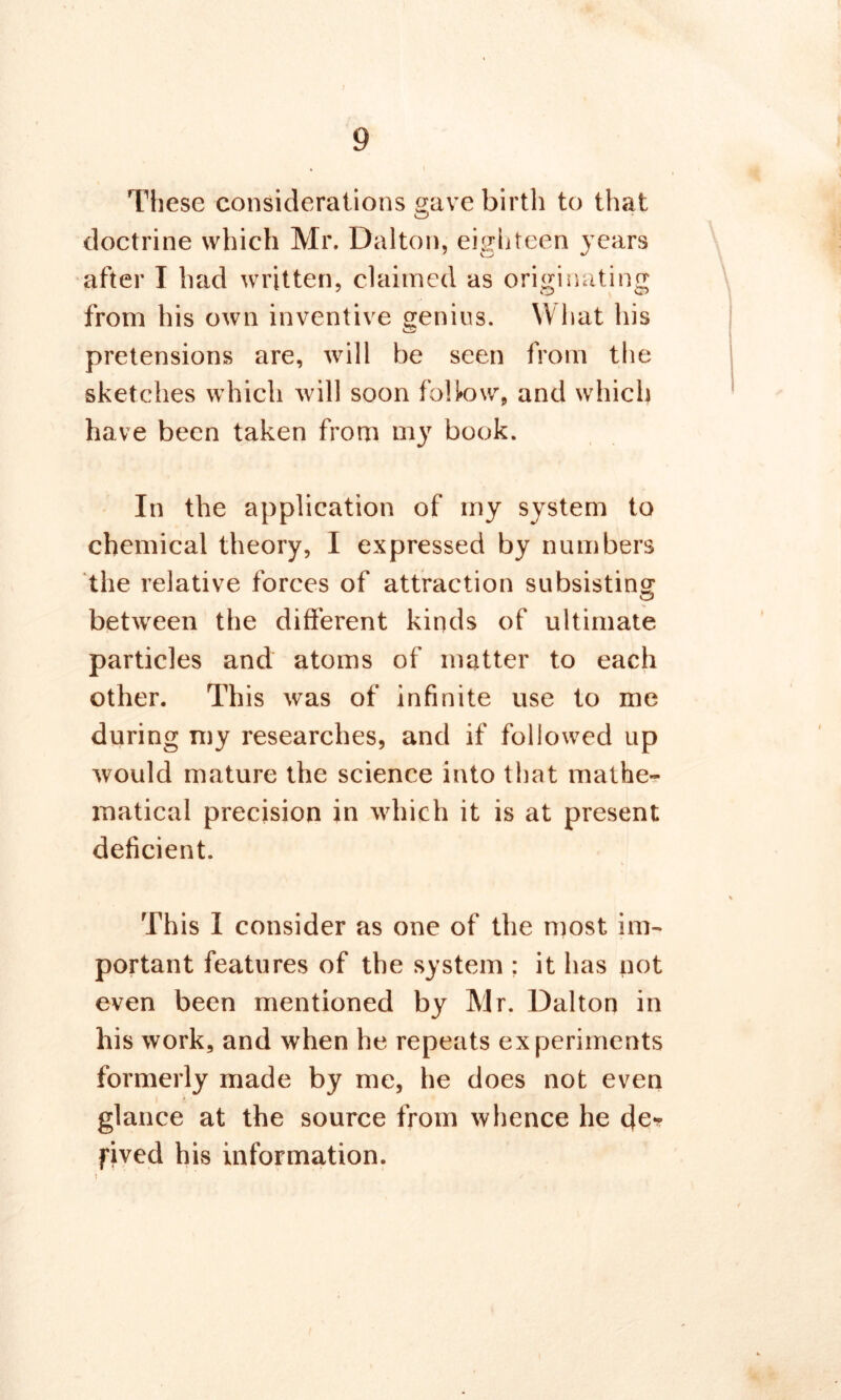 These considerations gave birth to that doctrine which Mr. Dalton, eighteen years after I had written, claimed as originating from his own inventive genius. What his pretensions are, will be seen from the sketches which will soon follow, and which have been taken from my book. In the application of my system to chemical theory, I expressed by numbers the relative forces of attraction subsisting between the different kinds of ultimate particles and atoms of matter to each other. This was of infinite use to me during my researches, and if followed up would mature the science into that mathe- matical precision in which it is at present deficient. % This I consider as one of the most im- portant features of the system : it has not even been mentioned by Mr. Dalton in his work, and when he repeats experiments formerly made by me, he does not even glance at the source from whence he de* fived his information.