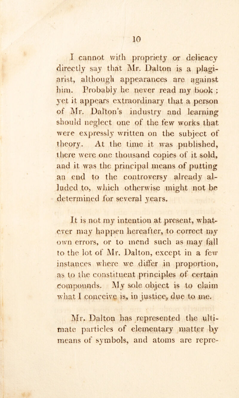 I cannot with propriety or delicacy directly say that Mr. Dalton is a plagi- arist, although appearances are against him. Probably he never read my book ; yet it appears extraordinary that a person of Mr. Dalton’s industry and learning should neglect one of the few works that were expressly written on the subject of theory. At the time it was published, there were one thousand copies of it sold, and it was the principal means of putting an end to the controversy already al- luded to, which otherwise might not be determined for several years. It is not my intention at present, what- ever may happen hereafter, to correct my own errors, or to mend such as may fall to the lot of Mr. Dalton, except in a few instances where we differ in proportion, as to the constituent principles of certain Compounds. My sole object is to claim what I conceive is, in justice, due to me. Mr. Dalton has represented the ulti- mate particles of elementary matter by means of symbols, and atoms are repre-