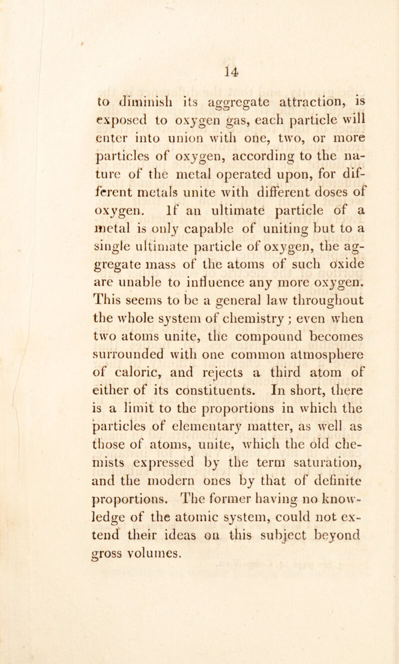 to diminish its aggregate attraction, is exposed to oxygen gas, each particle will enter into union with one, two, or more particles of oxygen, according to the na- ture of the metal operated upon, for dif- ferent metals unite with different doses of oxygen. If an ultimate particle of a metal is only capable of uniting but to a single ultimate particle of oxygen, the ag- gregate mass of the atoms of such oxide are unable to influence any more oxygen. This seems to be a general law throughout the whole system of chemistry ; even when two atoms unite, the compound becomes surrounded with one common atmosphere of caloric, and rejects a third atom of either of its constituents. In short, there is a limit to the proportions in which the particles of elementary matter, as well as those of atoms, unite, which the old che- mists expressed by the term saturation, and the modern ones by that of definite proportions. The former having no know- ledge of the atomic system, could not ex- tend their ideas on this subject beyond gross volumes.