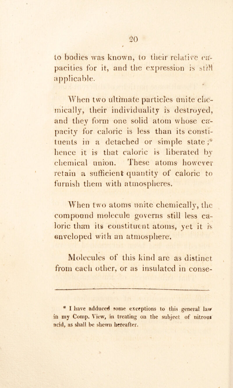 to bodies was known, to their relative ra- pacities for it, and the expression is still applicable. When two ultimate particles unite che- mically, their individuality is destroyed, and they form one solid atom whose ca- pacity for caloric is less than its consti- tuents in a detached or simple state f hence it is that caloric is liberated by chemical union. These atoms however retain a sufficient quantity of caloric to furnish them with atmospheres. When two atoms unite chemically, the compound molecule governs still less ca- loric than its constituent atoms, yet it is enveloped with an atmosphere. Molecules of this kind are as distinct from each other, or as insulated in conse- * I have adduced some exceptions to this general law ill my Comp. View, in treating on the subject of nitrous acid, as shall be shewn hereafter.