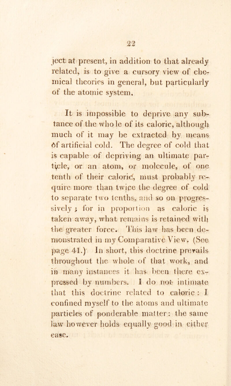 ject at present, in addition to that already related, is to give a cursory view of che- mical theories in general, but particularly of the atomic system. It is impossible to deprive any sub- tance of the whole of its caloric, although much of it may be extracted by means 6f artificial cold. The decree of cold that is capable of depriving an ultimate par- ticle, or an atom, or molecule, of one tenth of their caloric!, must probably re- quire more than twice the degree of cold to separate two tenths, and so on progres- sively ; for in proportion as caloric i$ taken away, what remains is retained with the greater force. This law has been de- o monstrated in my Comparative View. (See page 41.) In short, this doctrine prevails throughout the whole of that work, and O J in many instances it has been there ex- pressed by numbers. I do not intimate that this doctrine related to caloric : 1 confined mvself to the atoms and ultimate particles of ponderable matter: the same law however holds equally good in either ease.