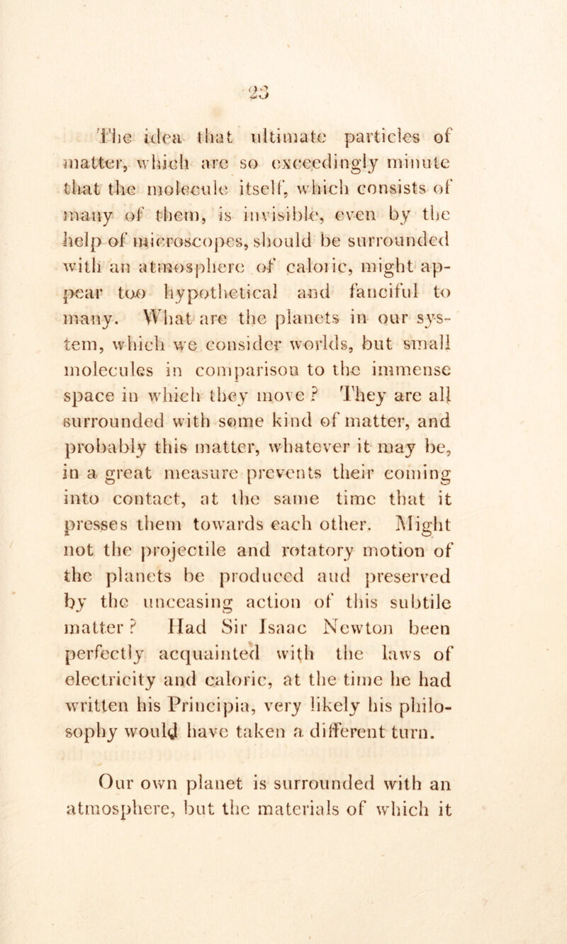 The idea that ultimate particles of matter, which are so exceedingly minute that the molecule itself, which consists of many of them, is invisible, even by the help of microscopes, should be surrounded with an atmosphere of caloric, might ap- pear too hypothetical and fanciful to many. What are the planets in our sys- tem, which we consider worlds, but small molecules in comparison to the immense space in which they move ? The}' are all surrounded with some kind of matter, and probably this matter, whatever it may be, in a great measure prevents their coming into contact, at the same time that it presses them towards each other. Might not the projectile and rotatory motion of the planets be produced aud preserved by the unceasing action of this subtile matter ? Had Sir Isaac Newton been perfectly acquainted with the laws of electricity and caloric, at the time he had written his Principia, very likely his philo- sophy would have taken a different turn. Our own planet is surrounded with an atmosphere, but the materials of which it