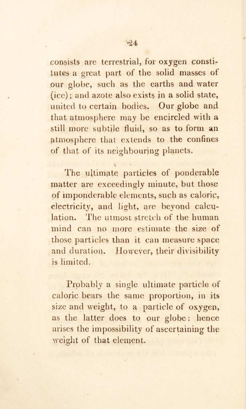 r consists are terrestrial, for oxygen consti- tutes a great part of the solid masses of our globe, such as the earths and water (ice); and azote also exists in a solid state, united to certain bodies. Our globe and that atmosphere may be encircled with a still more subtile fluid, so as to form an atmosphere that extends to the confines of that of its neighbouring planets. V The ultimate particles of ponderable matter are exceedingly minute, but those of imponderable elements, such as caloric, electricity, and light, are beyond calcu- lation. The utmost stretch of the human t • - • mind can no more estimate the size of those particles than it can measure space and duration. However, their divisibility is limited. Probably a single ultimate particle of caloric bears the same proportion, in its size and weight, to a particle of oxygen, as the latter does to our globe: hence arises the impossibility of ascertaining the weight of that element. i