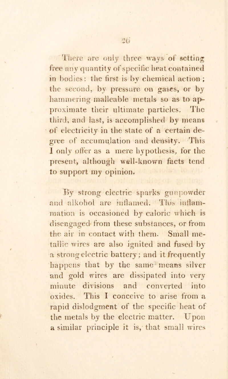 There are only three ways- of setting free any quantity of specific heat contained in bodies: the first is bv chemical action ; the second, by pressure on gases, or by hammering malleable metals so as to ap- proximate their ultimate particles. The third, and last, is accomplished by means of electricity in the state of a certain de- gree of accumulation and density. This 1 only offer as a mere hypothesis, for the present, although well-known facts tend to support my opinion. By strong electric sparks gunpowder and alkohol are inflamed. This inflam- mation is occasioned by caloric which is disengaged from these substances, or from the air in contact with them. Small me- tallic wires are also ignited and fused by a strong electric battery; and it frequently happens that by the same means silver and gold wires are dissipated into very minute divisions and converted into oxides. This I conceive to arise from a rapid dislodgment of the specific heat of the inetals by the electric matter. Upon a similar principle it is, that small wires