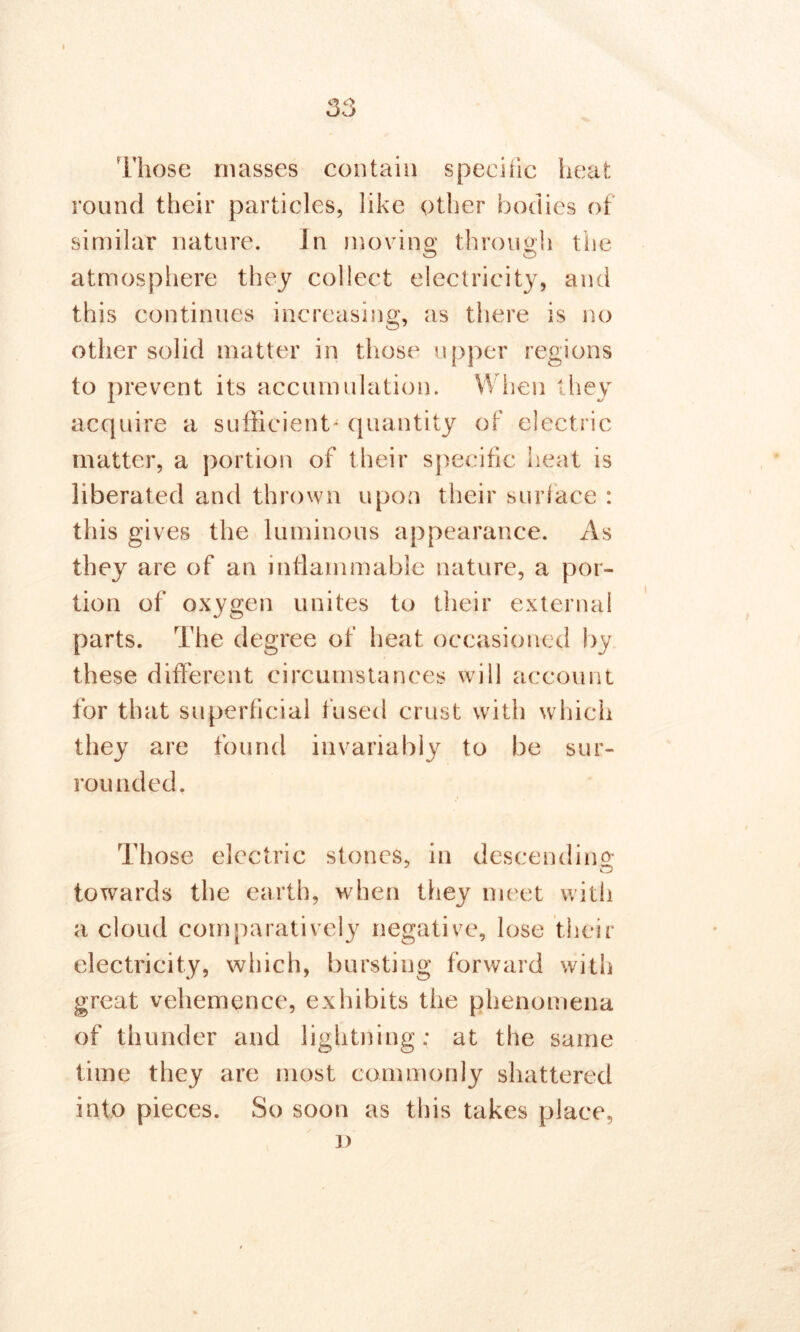 Those masses contain specific heat round their particles, like other bodies of similar nature. In moving; through the atmosphere they collect electricity, and this continues increasing, as there is no other solid matter in those upper regions to prevent its accumulation. When they acquire a sufficient- quantity of electric matter, a portion of their specific heat is liberated and thrown upon their surface : this gives the luminous appearance. As they are of an inflammable nature, a por- tion of oxygen unites to their external parts. The degree of heat occasioned by these different circumstances will account for that superficial fused crust with which they are found invariably to be sur- rounded. Those electric stones, in descending towards the earth, when they meet with a cloud comparatively negative, lose their electricity, which, bursting forward with great vehemence, exhibits the phenomena of thunder and lightning; at the same time they are most commonly shattered into pieces. So soon as this takes place, i)