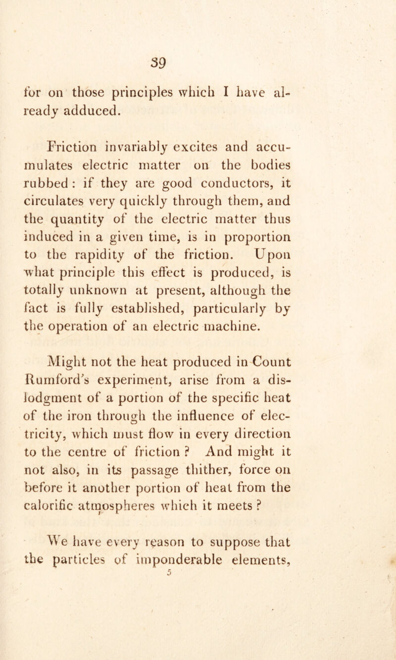 for on those principles which I have al- ready adduced. Friction invariably excites and accu- mulates electric matter on the bodies rubbed : if they are good conductors, it circulates very quickly through them, and the quantity of the electric matter thus induced in a given time, is in proportion to the rapidity of the friction. Upon what principle this effect is produced, is totally unknown at present, although the fact is fully established, particularly by the operation of an electric machine. Might not the heat produced in Count Rumford's experiment, arise from a dis- iodgment of a portion of the specific heat of the iron through the influence of elec- tricity, which must flow in every direction to the centre of friction ? And might it not also, in its passage thither, force on before it another portion of heat from the calorific atmospheres which it meets ? We have every reason to suppose that the particles of imponderable elements, 5 t