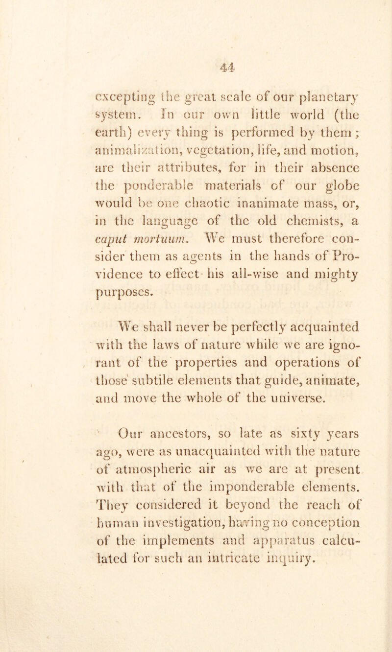 excepting the great scale of our planetary system. In our own little world (the earth) every thing is performed by them; animalizution, vegetation, life, and motion, are their attributes, for in their absence the ponderable materials of our globe would be one chaotic inanimate mass, or, in the language of the old chemists, a caput mortuum. We must therefore con- sider them as agents in the hands of Pro- vidence to effect his all-wise and mighty purposes. We shall never be perfectly acquainted with the laws of nature while we are igno- rant of the properties and operations of those subtile elements that guide, animate, and move the whole of the universe. Our ancestors, so late as sixty years ago, were as unacquainted with the nature of atmospheric air as we are at present with that of the imponderable elements. They considered it beyond the reach of human investigation, having no conception O O i of the implements and apparatus calcu- lated for such an intricate inquiry.