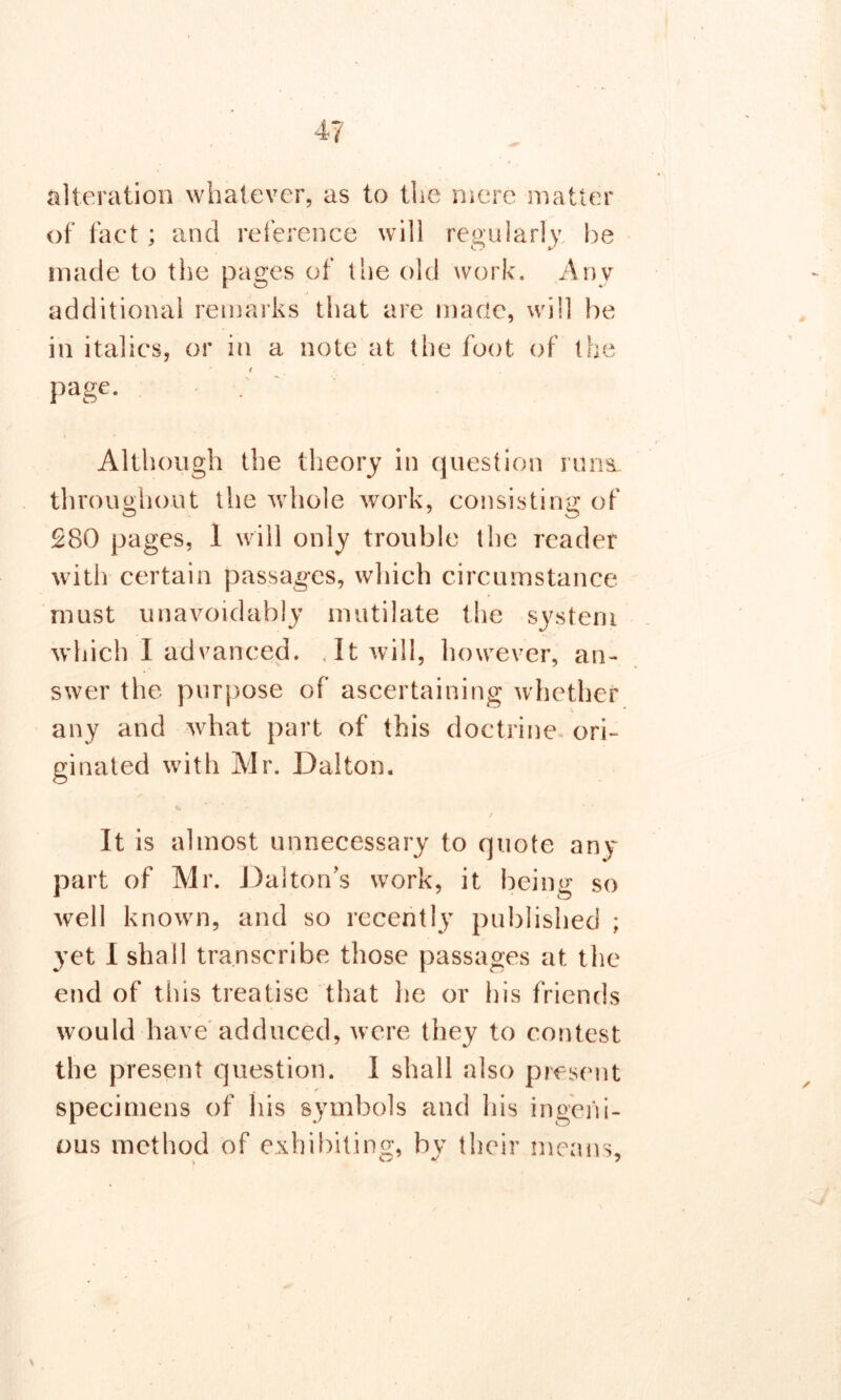 alteration whatever, as to the mere matter of fact ; and reference will regularly be made to the pages of the old work. Any additional remarks that are made, will be in italics, or in a note at the foot of the f page. Although the theory in question runs- throughout the whole work, consisting of 280 pages, I will only trouble the reader with certain passages, which circumstance must unavoidably mutilate the system which I advanced. , It will, however, an- swer the purpose of ascertaining whether any and what part of this doctrine ori- ginated with Mr. Dalton. ✓ # i * It is almost unnecessary to quote any part of Mr. Dalton’s work, it being so well known, and so recently published ; yet I shall transcribe those passages at the end of this treatise that lie or his friends would have adduced, were they to contest the present question. I shall also present specimens of his symbols and his ingeni- ous method of exhibiting, by their means.