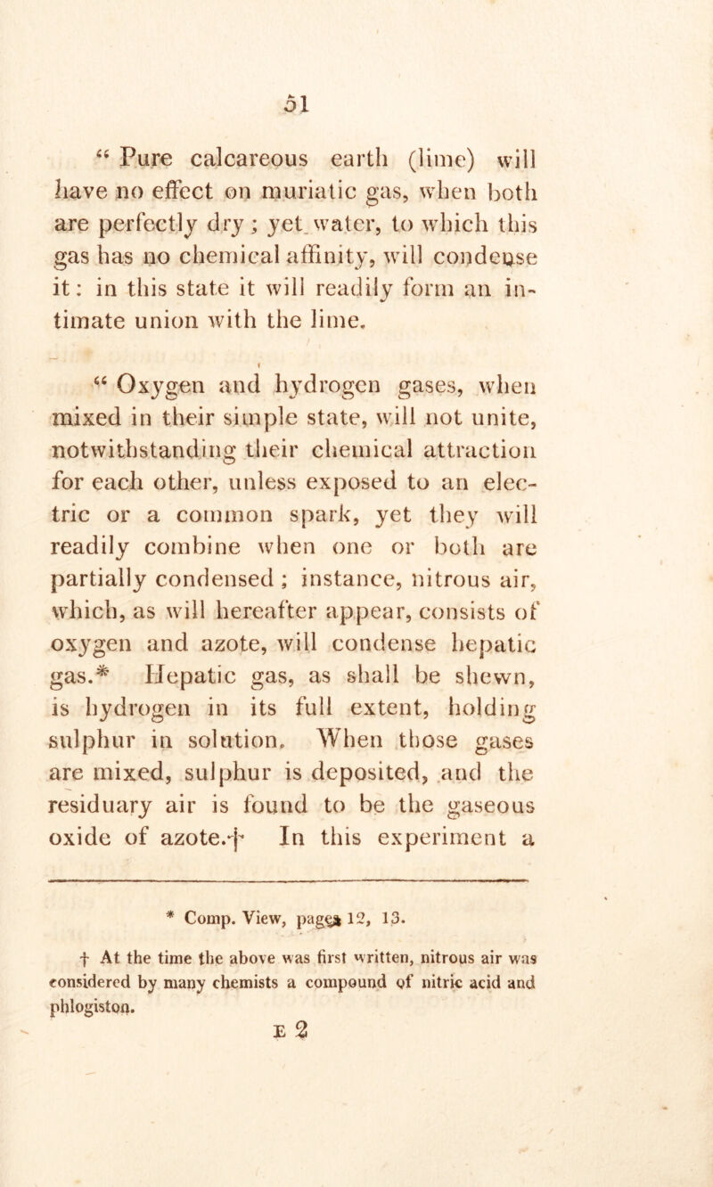 “ Pure calcareous earth (lime) will have no effect on muriatic gas, when both are perfectly dry; yet water, to which this gas has no chemical affinity, will condense it: in this state it will readily form an in- timate union with the lime. i “ Oxygen and hydrogen gases, when mixed in their simple state, will not unite, notwithstanding their chemical attraction for each other, unless exposed to an elec- tric or a common spark, yet they will readily combine when one or both are partially condensed ; instance, nitrous air, which, as will hereafter appear, consists of oxygen and azote, will condense hepatic gas.* Hepatic gas, as shall be shewn, is hydrogen in its full extent, holding sulphur in solution. When those gases are mixed, sulphur is deposited, and the residuary air is found to be the gaseous oxide of azote.*!* In this experiment a * Comp. View, pages 12, 13. f At the time the above was first written, nitrous air was considered by many chemists a compound of nitric acid and phlogiston. E 2