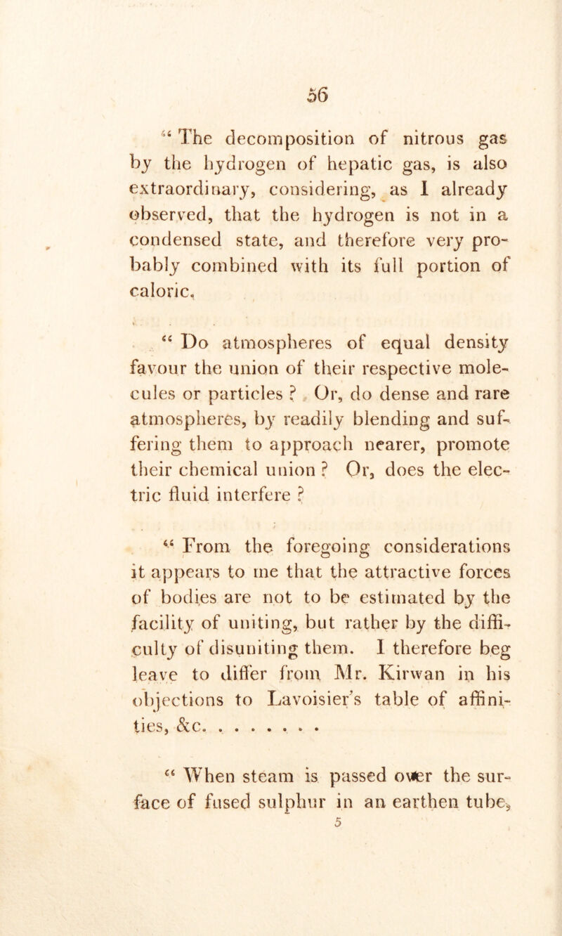 4 The decomposition of nitrous gas by the hydrogen of hepatic gas, is also extraordinary, considering, as I already observed, that the hydrogen is not in a condensed state, and therefore very pro- bably combined with its full portion of caloric. Vs . <c Do atmospheres of equal density favour the union of their respective mole- cules or particles ? Or, do dense and rare atmospheres, by readily blending and suf- fering them to approach nearer, promote their chemical union ? Or, does the elec- tric fluid interfere ? 44 From the foregoing considerations it appears to me that the attractive forces of bodies are not to be estimated by the facility of uniting, but rather by the diffi- culty of disuniting them. I therefore beg leave to differ from Mr. Kirwan in his objections to Lavoisier’s table of affini- ties, &c. ....... When steam is passed ower the sur- face of fused sulphur in an earthen tube, 5