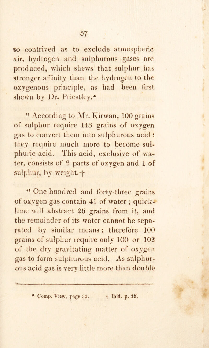 %o contrived as to exclude atmospheric air, hydrogen and sulphurous gases are produced, which shews that sulphur has stronger affinity than the hydrogen to the oxygenous principle, as had been first shewn by Dr. Priestley.* “ According to Mr. Kirwan, 100 grains of sulphur require 143 grains of oxygen gas to convert them into sulphurous acid i they require much more to become sul- phuric acid. This acid, exclusive of wa- ter, consists of 2 parts of oxygen and 1 of sulphur, by weight.*j* “ One hundred and forty-three grains of oxygen gas contain 41 of water ; quick- lime will abstract 26 grains from it, and the remainder of its water cannot be sepa- rated by similar means; therefore 100 grains of sulphur require only 100 or 102 of the dry gravitating matter of oxygen gas to form sulphurous acid. As sulphur- ous acid gas is very little more than double h —- 0 Comp. View, page 33. t Ibid. p. 36.