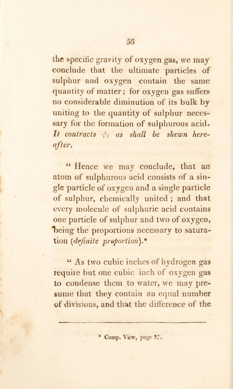 5$ the specific gravity of oxygen gas, we may conclude that the ultimate particles of sulphur and oxygen contain the same quantity of matter; for oxygen gas suffers no considerable diminution of its bulk by uniting to the quantity of sulphur neces- sary for the formation of sulphurous acid* It contracts -fr as shall be shewn here- after. u Hence we may conclude, that an atom of sulphurous acid consists of a sin- gle particle of oxygen and a single particle of sulphur, chemically united ; and that every molecule of sulphuric acid contains one particle of sulphur and two of oxygen, being the proportions necessary to satura- tion (definite proportion).*'' “ As two cubic inches of hydrogen gas require but one cubic inch of oxygen gas to condense them to water, we may pre- sume that they contain an equal number of div isions, and that the difference of the