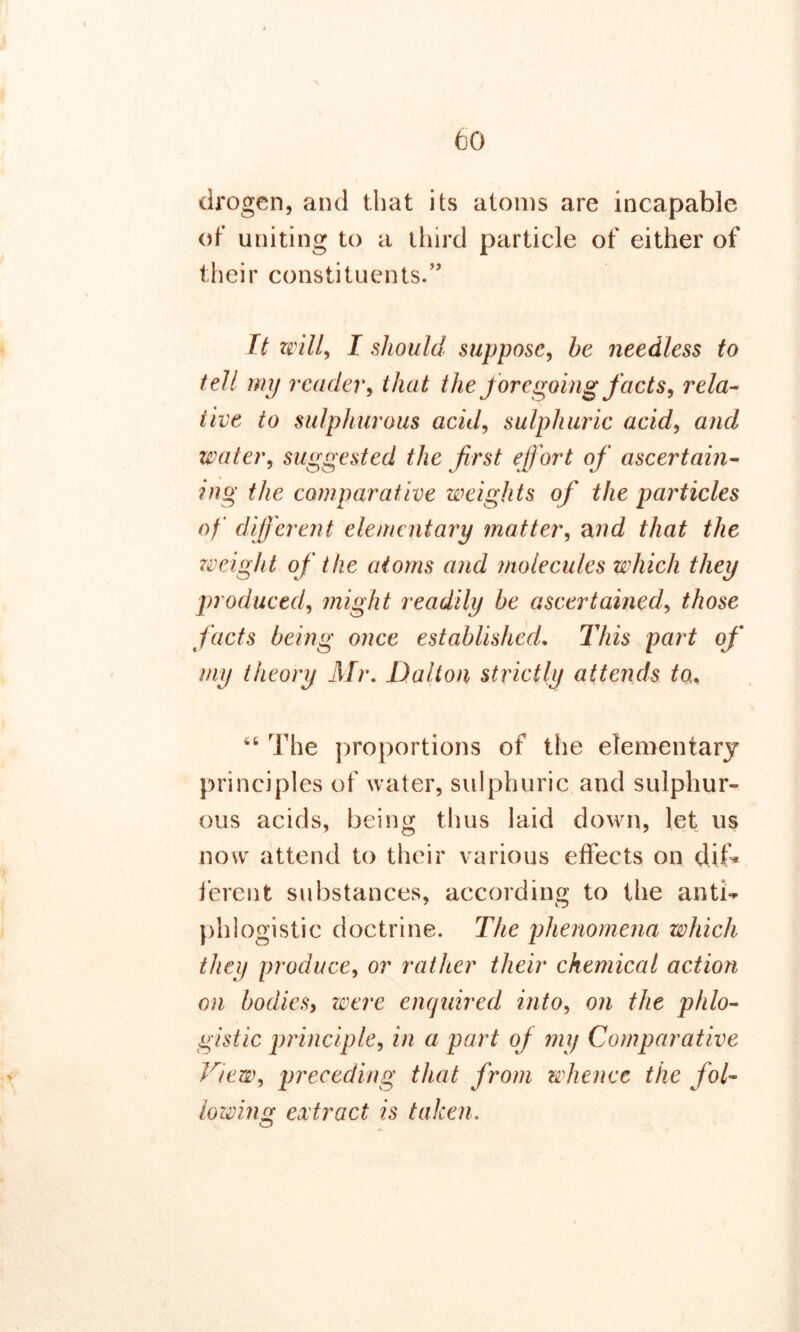 drogen, and that its atoms are incapable of uniting to a third particle of either of their constituents.” It will, I should suppose, he needless to tell my reader, that the foregoing facts, rela- tive to sulphurous acid, sulphuric acid, and water, suggested the first efort of ascertain- ing the comparative weights of the particles of different elementary matter, and that the weight of the atoms and molecules which they produced, might readily be ascertained, those facts being once established. This part of my theory Mr. Dalton strictly attends to. ^ The proportions of the elementary principles of water, sulphuric and sulphur- ous acids, being thus laid down, let us now attend to their various effects on dif- ferent substances, according to the anti- phlogistic doctrine. The phenomena which they produce, or rather their chemical action on bodies, were enquired into, on the phlo- gistic principle, in a part off my Comparative View, preceding that from whence the fol- lowing extract is taken. O