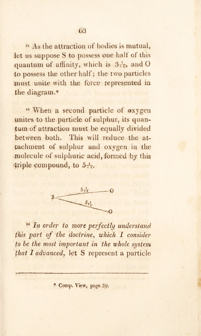 “ As the attraction of bodies is mutual, let us suppose S to possess one half of this quantum of affinity, which is 3tV? and O to possess the other half; the two particles must unite with the force represented in the diagram.* “ When a second particle of oxygen unites to the particle of sulphur, its quan- tum of attraction must be equally divided between both. This will reduce the at- tachment of sulphur and oxygen in the molecule of sulphuric acid, formed by this triple compound, to 5tV Q O u In order to more perfectly understand this part of the doctrine, which I consider to be the most important in the whole system $hat I advanced, let S represent a particle