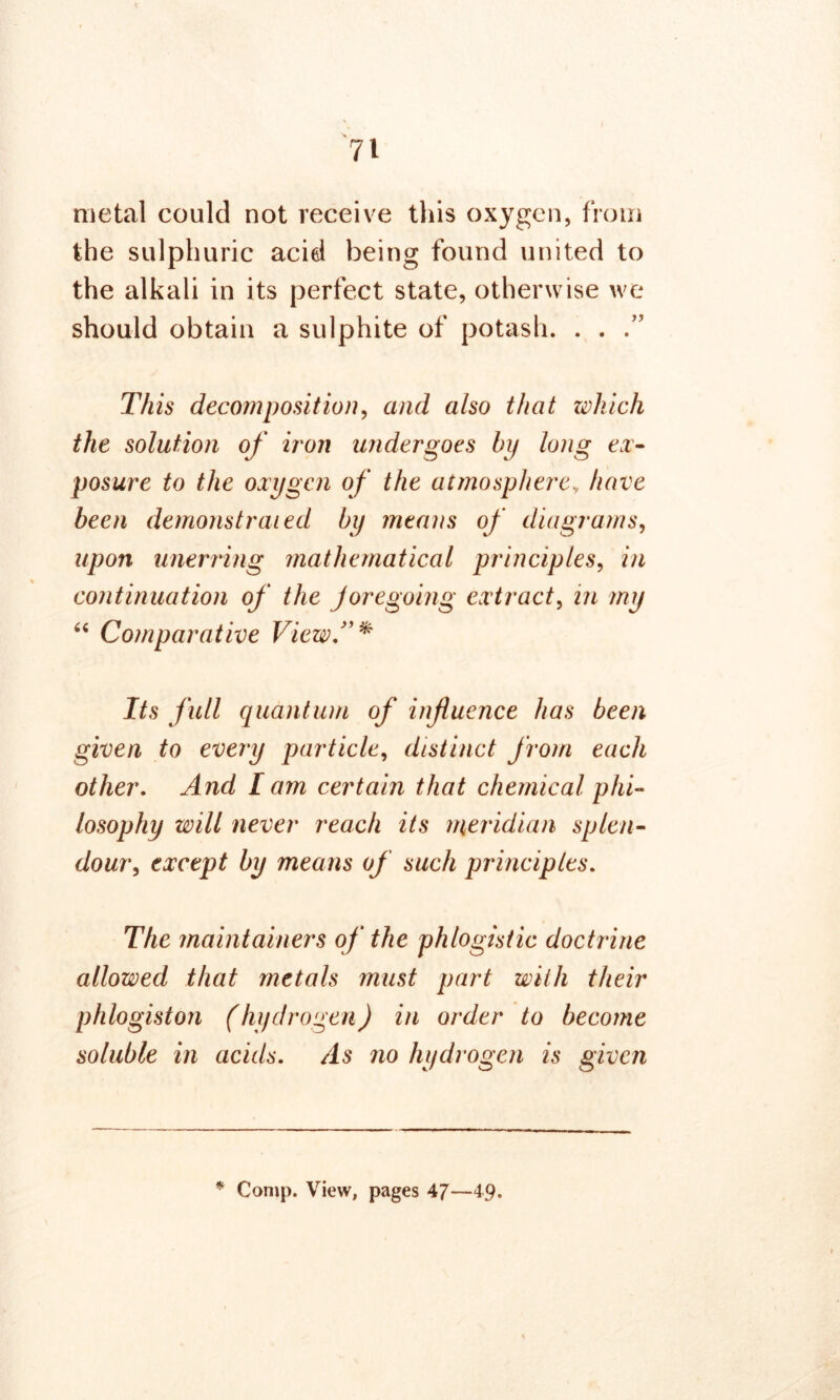 metal could not receive this oxygen, from the sulphuric acid being found united to the alkali in its perfect state, otherwise we should obtain a sulphite of potash. . . .” This decomposition, and also that which the solution of iron undergoes by long ex- posure to the oxygen of the atmospherev have been demonstrated by means of diagrams, upon unerring mathematical principles, in continuation of the Joregoing extract, in my “ Comparative View.”* Its full quantum of influence has been given to every particle, distinct from each other. And I am certain that chemical phi- losophy will never reach its meridian splen- dour, except by means of such principles. The maintainers of the phlogistic doctrine allowed that metals must part with their phlogiston (hydrogen) in order to become soluble in acids. As no hydrogen is given