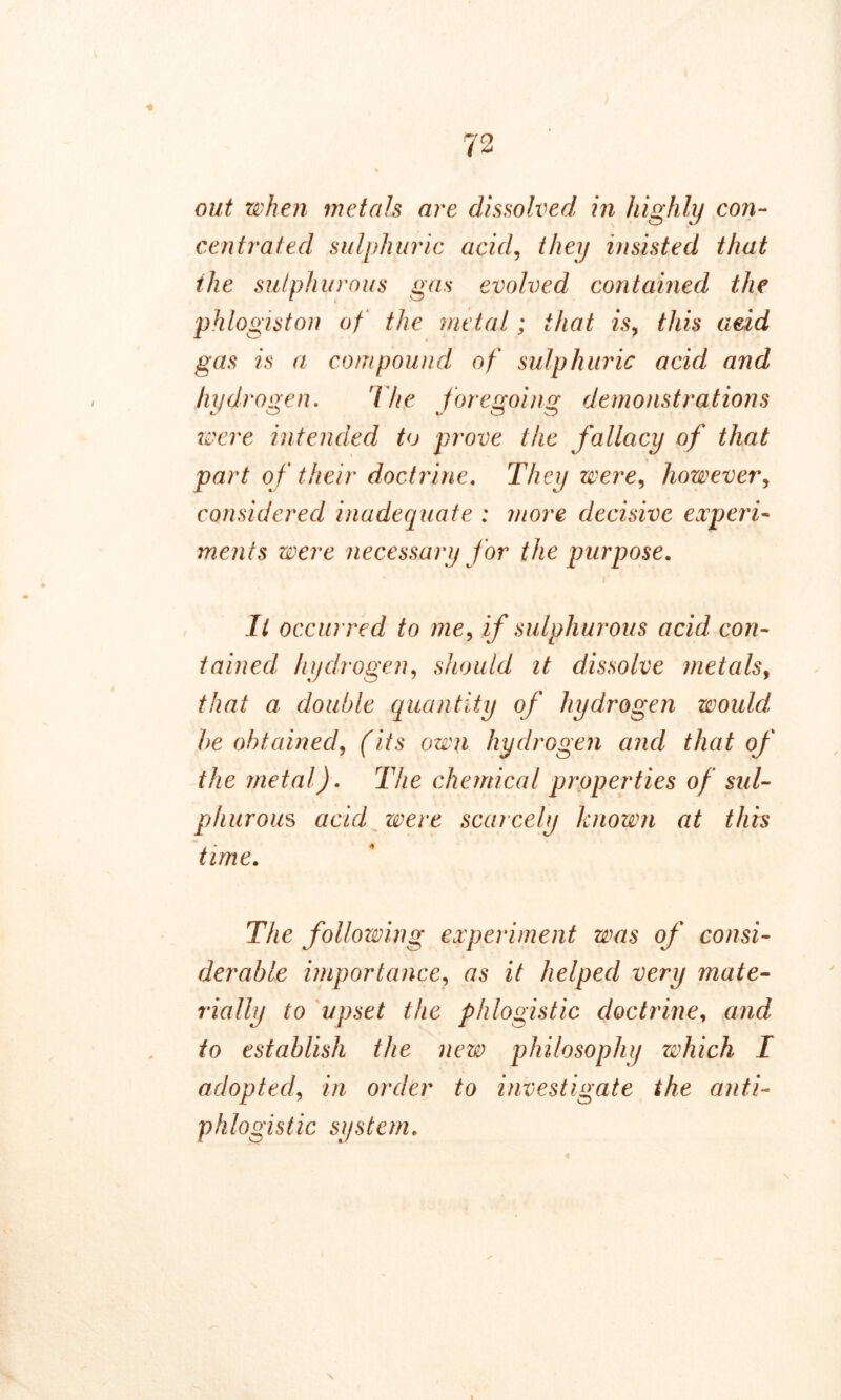 ■* out when metals are dissolved in highly con- centrated sulphuric acid, they insisted that the sulphurous gas evolved contained the phlogiston of the metal; that is, this aeid gas is a compound of sulphuric acid and hydrogen. The foregoing demonstrations were intended to prove the fallacy of that part of their doctrine. They were, however, considered inadequate : more decisive experi- ments were necessary for the purpose. Il occurred to me, if sulphurous acid con- tained, hydrogen, should it dissolve metals, that a double quantity of hydrogen would, be obtained, (its own hydrogen and that of the metal). The chemical properties of sul- phurous acid were scarcely known at this time. The following experiment was of consi- derable importance, as it helped very mate- rnally to upset the phlogistic doctrine, and to establish the new philosophy which I adopted, in order to investigate the anti- phlogistic system.