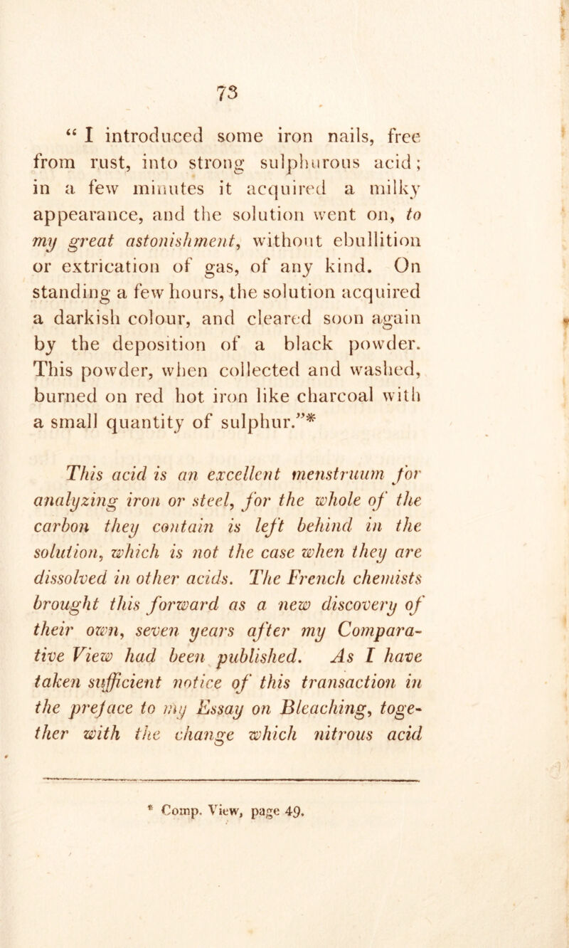 # *• 73 «• “ I introduced some iron nails, free from rust, into strong sulphurous acid; in a few minutes it acquired a milky appearance, and the solution went on, to my great astonishment, without ebullition or extrication of gas, of any kind. On standing a few hours, the solution acquired a darkish colour, and cleared soon again by the deposition of a black powder. This powder, when collected and washed, burned on red hot iron like charcoal with a small quantity of sulphur/'* This acid is an excellent menstruum for analyzing iron or steel, for the whole of the carbon they contain is left behind in the solution, which is not the case when they are dissolved in other acids. The French chemists brought this forward as a new discovery of their own, seven years after my Compara- tive View had been published. As I have taken sufficient notice of this transactioii in the preface to rny Essay on Bleaching, toge- ther with the change which nitrous acid