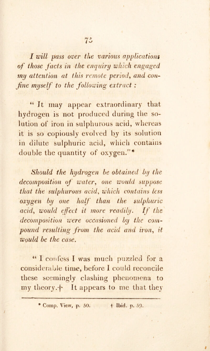 I 7- I ^ I will pass over the various applications of those facts in the enquiry which engaged my attention at this remote period, and con- fine myself to the following extract : “It may appear extraordinary that hydrogen is not produced during the so- lution of iron in sulphurous acid, whereas it is so copiously evolved by its solution in dilute sulphuric acid, which contains double the quantity of oxygen/'* Should the hydrogen he obtained by the decomposition of water, one would suppose that the sulphurous acid, which contains less oxygen by one half than the sulphuric acid, would effect it more readily. If the decomposition were occasioned by the com- pound resulting from the acid and iron, it would be the case. “ I confess I was much puzzled for a considerable time, before I could reconcile these seemingly clashing phenomena to my theory .-f* It appears to me that they /