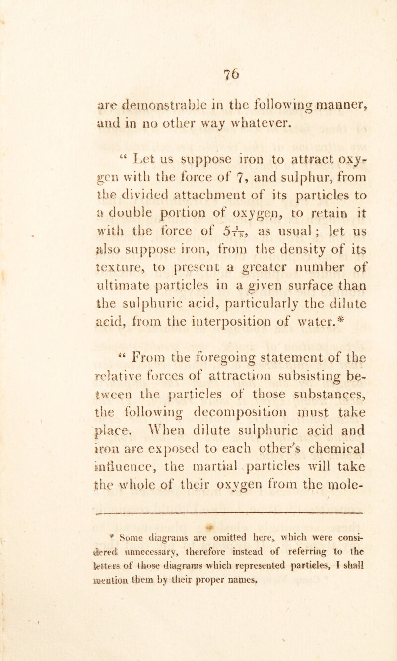 are demonstrable in the following manner, and in no other way whatever. 44 Let us suppose iron to attract oxy- gen with the force of 7, and sulphur, from the divided attachment of its particles to a double portion of oxygen, to retain it with the force of 5tt> as usual; let us also suppose iron, from the density of its texture, to present a greater number of ultimate particles in a given surface than the sulphuric acid, particularly the dilute acid, from the interposition of water.* 64 From the foregoing statement of the relative forces of attraction subsisting be- tween the particles of those substances, the following decomposition must take place. When dilute sulphuric acid and iron are exposed to each other's chemical influence, the martial particles will take the whole of their oxvgen from the mole- * Some diagrams are omitted here, which were consi- dered unnecessary, therefore instead of referring to the betters of those diagrams which represented particles, I shall mention them by their proper names.