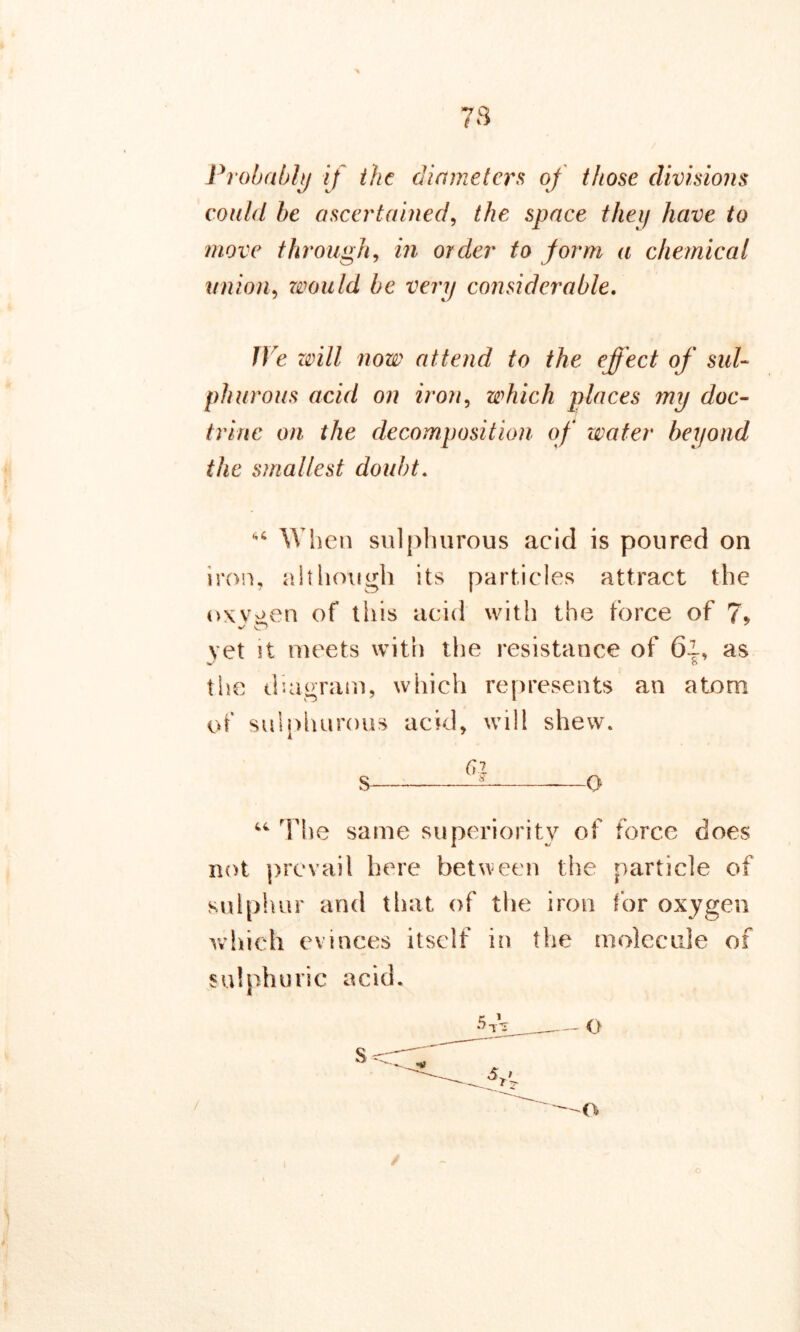 y q t Probably if the diameters of those divisions could be ascertained, the space they have to move through, in order to form a chemical union, would be very considerable. H e attend to the effect of sul- phurous acid on iron, which places my doc- trine on the decomposition of water beyond the smallest doubt. “ When sulphurous acid is poured on iron, although its particles attract the oxygen of this acid with the force of 7% vet it meets with the resistance of 6~, as %/ o the diagram, which represents an atom of sulphurous acid, will shew. 6i S ^ o “ The same superiority of force does not prevail here between the particle of sulphur and that of the iron for oxygen which evinces itself in the molecule of sulphuric acid.