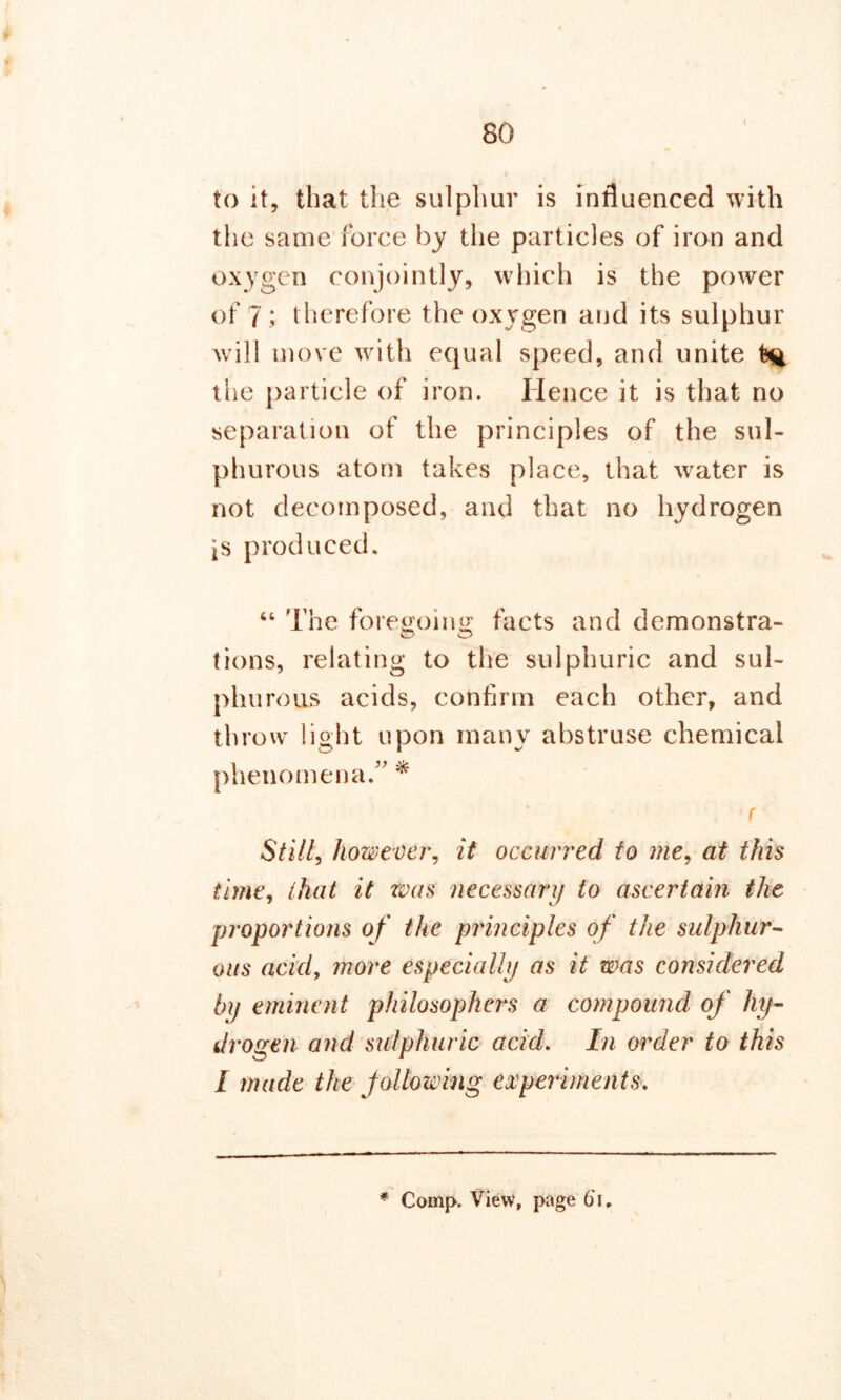 \ to it, that the sulphur is influenced with the same force by the particles of iron and oxygen conjointly, which is the power of 7; therefore the oxygen and its sulphur will move with equal speed, and unite the particle of iron. Hence it is that no separation of the principles of the sul- phurous atom takes place, that water is not decomposed, and that no hydrogen is produced. “ The foregoing facts and demonstra- tions, relating to the sulphuric and sul- phurous acids, confirm each other, and throw light upon many abstruse chemical phenomena.” * . *r Still, however, it occurred to me, at this time, that it was necessary to ascertain the proportions of the principles of the sulphur- ous acicl, more especially as it was considered by eminent philosophers a compound of hy- drogen and sulphuric acid. In order to this I made the following experiments.