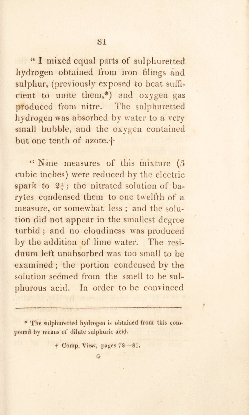 SI ✓ u I mixed equal parts of sulphuretted hydrogen obtained from iron filings and sulphur, (previously exposed to heat suffi- cient to unite them,*) and oxygen gas produced from nitre. The sulphuretted hydrogen was absorbed by water to a very small bubble, and the oxygen contained but one tenth of azote, p <c Nine measures of this mixture (3 cubic inches) were reduced by the electric spark to 24-; the nitrated solution of ba- rytes condensed them to one twelfth of a measure, or somewhat less ; and the solu- tion did not appear in the smallest degree turbid ; and no cloudiness was produced by the addition of lime water. The resi- duum left unabsorbed was too small to be examined ; the portion condensed by the solution seemed from the smell to be sul- phurous acid, [n order to be convinced * The sulphuretted hydrogen is obtained from this com- pound by means of dilute sulphuric acid. t Comp. Vie*v, pages 78—81. G