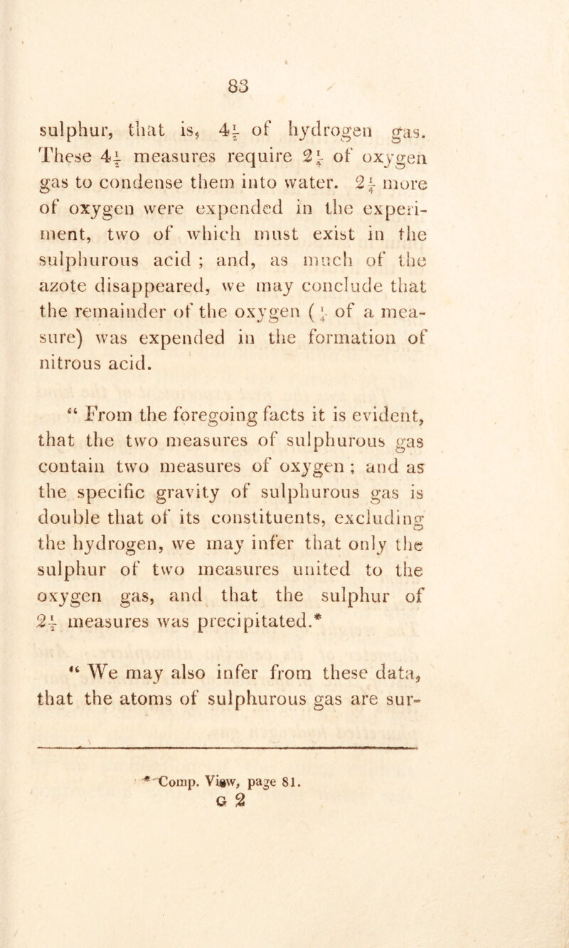 sulphur, that is, 4i of hydrogen gas. These 4i measures require 2\ of oxygen gas to condense them into water. 2 \ more of oxygen were expended in the experi- ment, two of which must exist in the sulphurous acid ; and, as much of the azote disappeared, we may conclude that the remainder of the oxygen (f of a mea- sure) was expended in the formation of nitrous acid. 44 From the foregoing facts it is evident, that the two measures of sulphurous gas contain two measures of oxygen ; and as the specific gravity of sulphurous gas is double that of its constituents, excluding* the hydrogen, we may infer that only the sulphur of two measures united to the oxygen gas, and that the sulphur of 2~ measures was precipitated.* 44 We may also infer from these data, that the atoms of sulphurous gas are sur- ^Comp. Vi»w, page 81. G 2