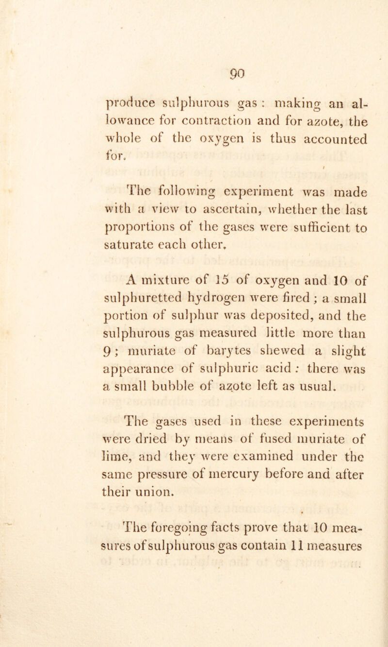 produce sulphurous gas : making an al- lowance for contraction and for azote, the whole of the oxygen is thus accounted for. The following experiment was made with a view to ascertain, whether the last proportions of the gases were sufficient to saturate each other. . i A mixture of 15 of oxygen and 10 of sulphuretted hydrogen were fired ; a small portion of sulphur was deposited, and the sulphurous gas measured little more than 9; muriate of barytes shewed a slight appearance of sulphuric acid : there was a small bubble of azote left as usual. The gases used in these experiments were dried by means of fused muriate of lime, and they were examined under the same pressure of mercury before and after their union. The foregoing facts prove that 10 mea- sures of sulphurous gas contain 11 measures